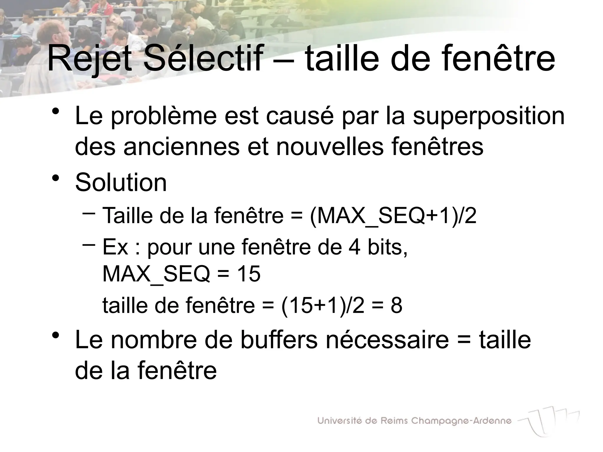 Rejet Sélectif – taille de fenêtre
• Le problème est causé par la superposition
des anciennes et nouvelles fenêtres
• Solution
– Taille de la fenêtre = (MAX_SEQ+1)/2
– Ex : pour une fenêtre de 4 bits,
MAX_SEQ = 15
taille de fenêtre = (15+1)/2 = 8
• Le nombre de buffers nécessaire = taille
de la fenêtre
 