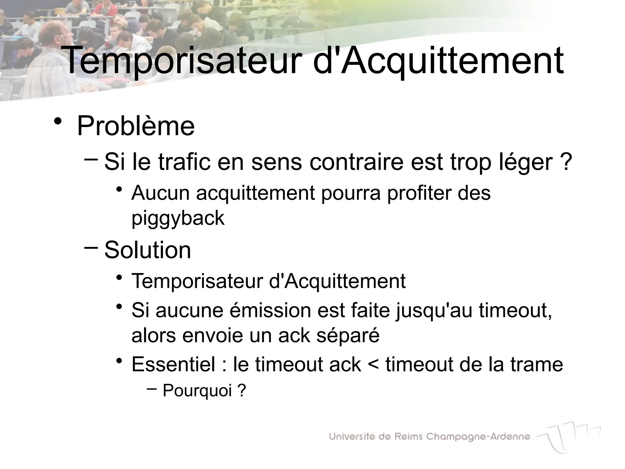 Temporisateur d'Acquittement
• Problème
– Si le trafic en sens contraire est trop léger ?
• Aucun acquittement pourra profiter des
piggyback
– Solution
• Temporisateur d'Acquittement
• Si aucune émission est faite jusqu'au timeout,
alors envoie un ack séparé
• Essentiel : le timeout ack < timeout de la trame
– Pourquoi ?
 
