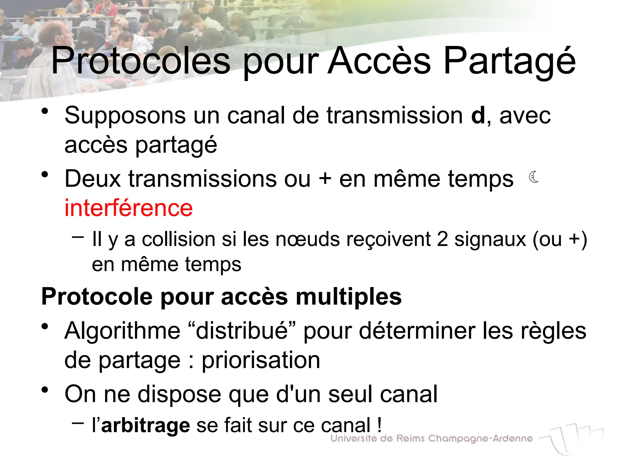Protocoles pour Accès Partagé
• Supposons un canal de transmission d, avec
accès partagé
• Deux transmissions ou + en même temps 
interférence
– Il y a collision si les nœuds reçoivent 2 signaux (ou +)
en même temps
Protocole pour accès multiples
• Algorithme “distribué” pour déterminer les règles
de partage : priorisation
• On ne dispose que d'un seul canal
– l’arbitrage se fait sur ce canal !
 