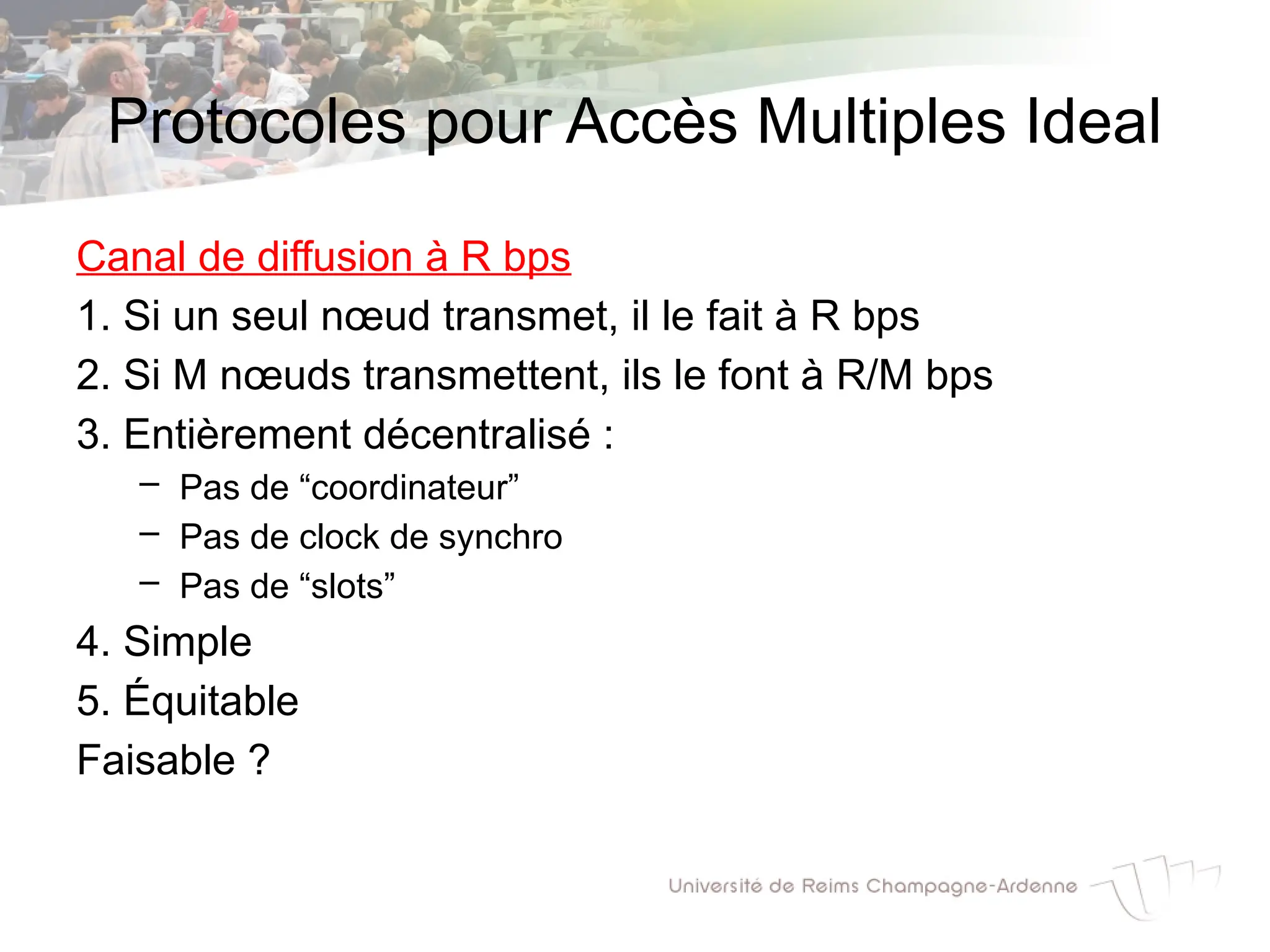 Protocoles pour Accès Multiples Ideal
Canal de diffusion à R bps
1. Si un seul nœud transmet, il le fait à R bps
2. Si M nœuds transmettent, ils le font à R/M bps
3. Entièrement décentralisé :
– Pas de “coordinateur”
– Pas de clock de synchro
– Pas de “slots”
4. Simple
5. Équitable
Faisable ?
 