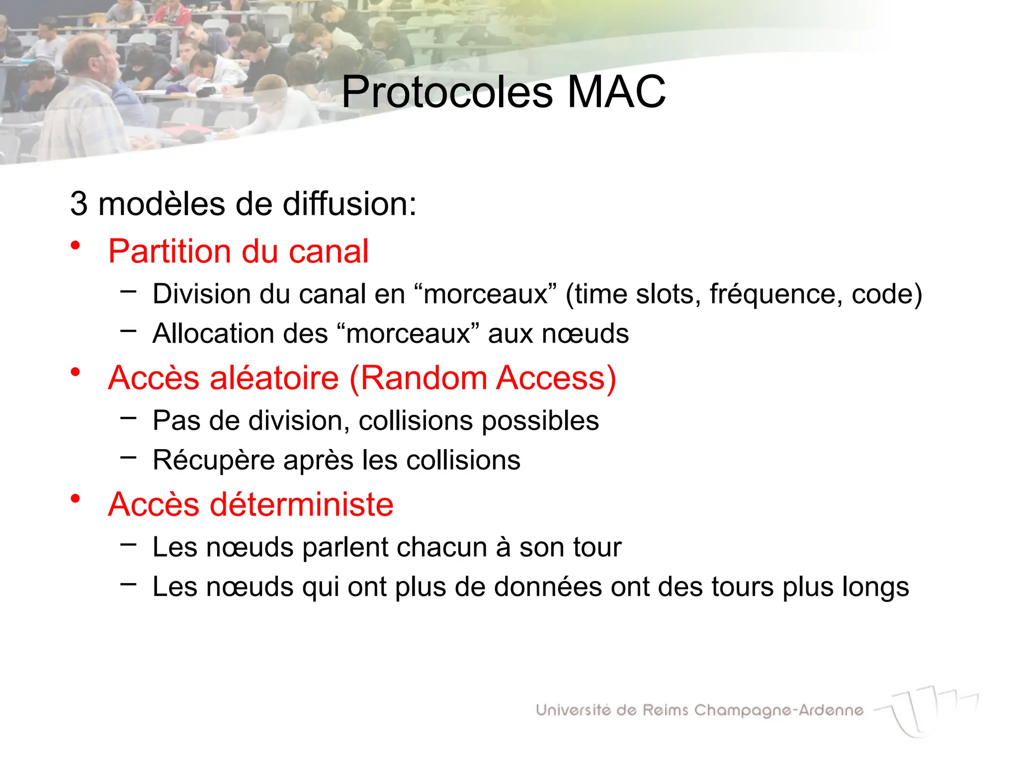Protocoles MAC
3 modèles de diffusion:
• Partition du canal
– Division du canal en “morceaux” (time slots, fréquence, code)
– Allocation des “morceaux” aux nœuds
• Accès aléatoire (Random Access)
– Pas de division, collisions possibles
– Récupère après les collisions
• Accès déterministe
– Les nœuds parlent chacun à son tour
– Les nœuds qui ont plus de données ont des tours plus longs
 