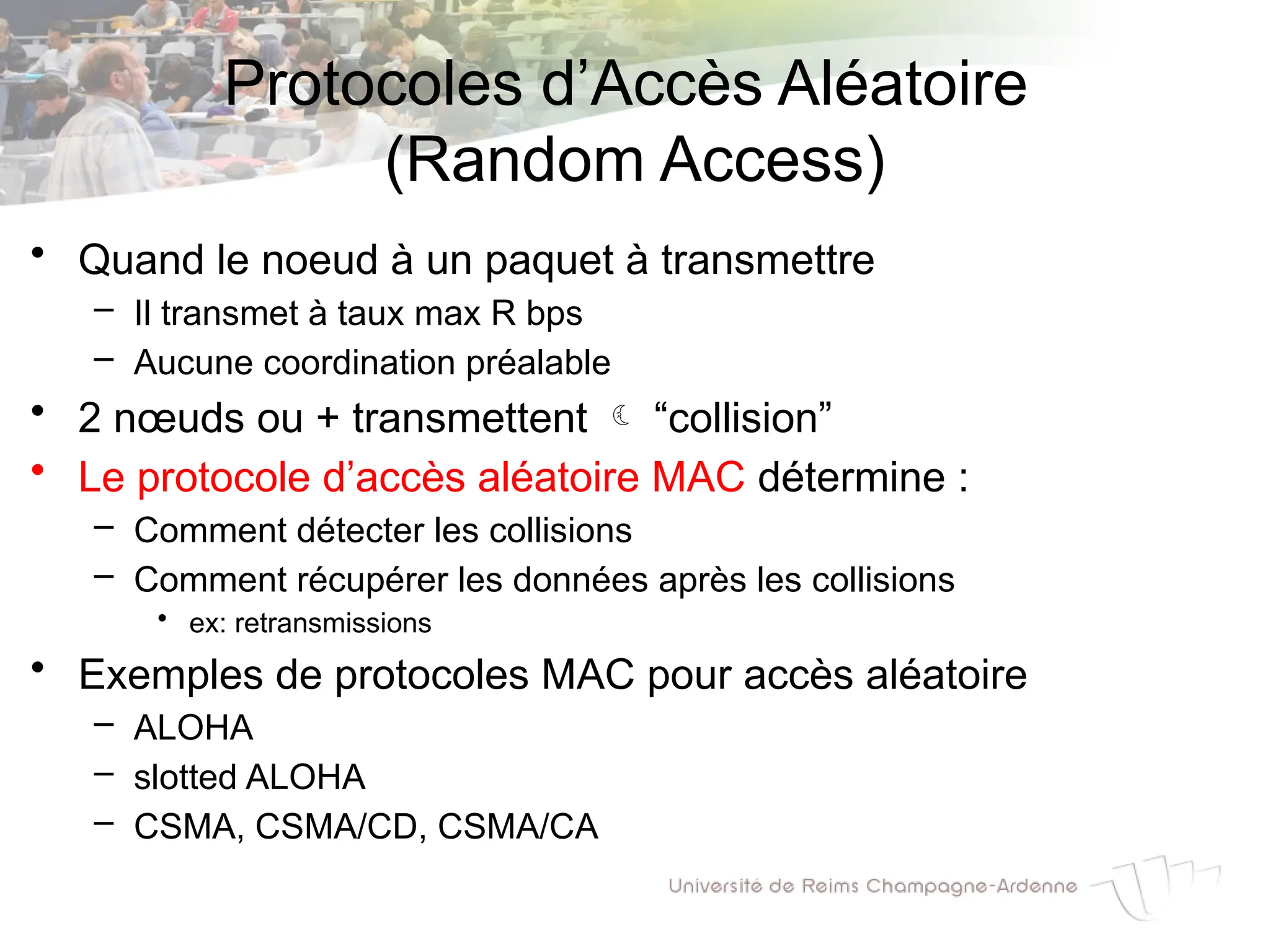 Protocoles d’Accès Aléatoire
(Random Access)
• Quand le noeud à un paquet à transmettre
– Il transmet à taux max R bps
– Aucune coordination préalable
• 2 nœuds ou + transmettent  “collision”
• Le protocole d’accès aléatoire MAC détermine :
– Comment détecter les collisions
– Comment récupérer les données après les collisions
• ex: retransmissions
• Exemples de protocoles MAC pour accès aléatoire
– ALOHA
– slotted ALOHA
– CSMA, CSMA/CD, CSMA/CA
 