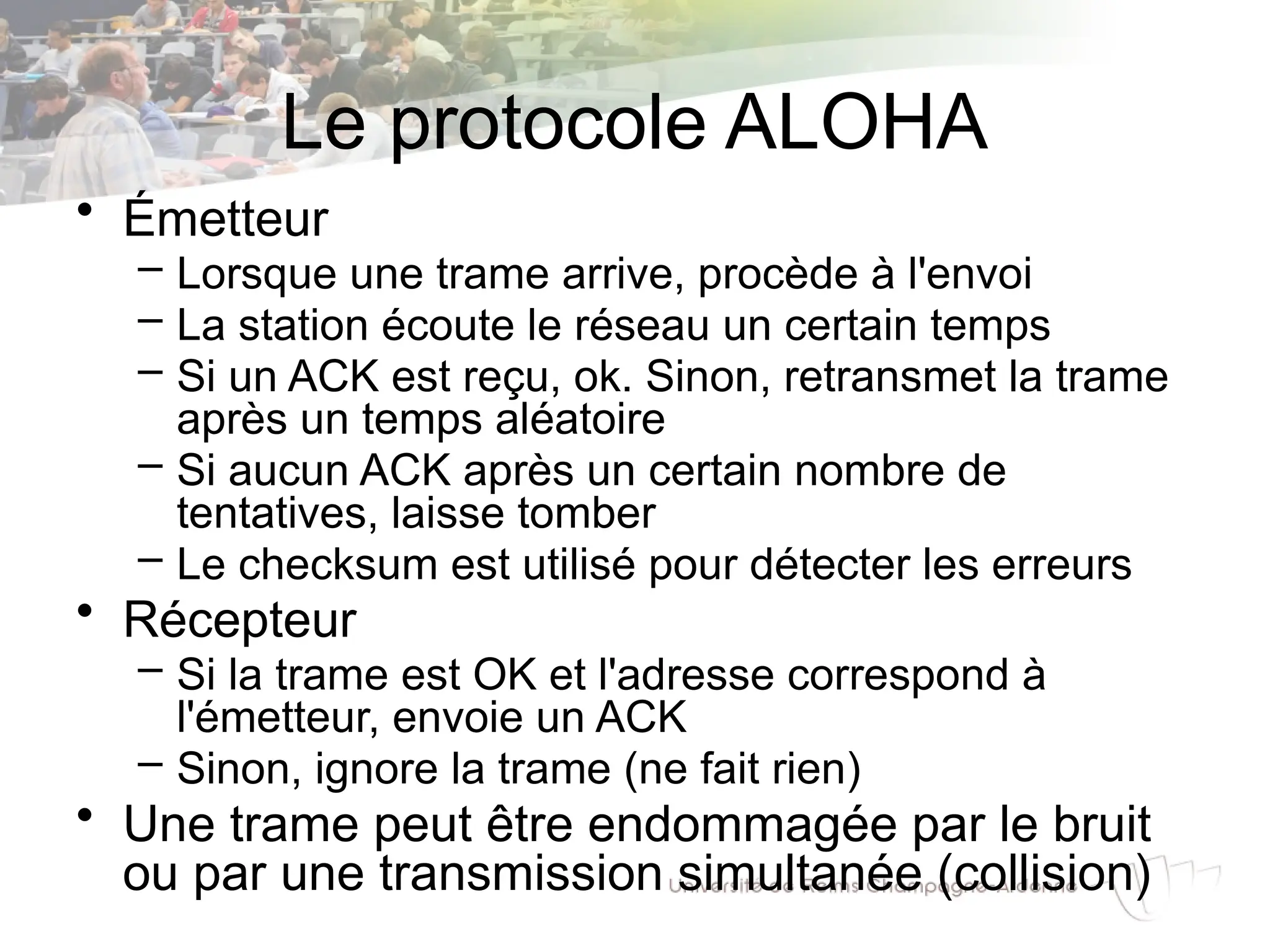 Le protocole ALOHA
• Émetteur
– Lorsque une trame arrive, procède à l'envoi
– La station écoute le réseau un certain temps
– Si un ACK est reçu, ok. Sinon, retransmet la trame
après un temps aléatoire
– Si aucun ACK après un certain nombre de
tentatives, laisse tomber
– Le checksum est utilisé pour détecter les erreurs
• Récepteur
– Si la trame est OK et l'adresse correspond à
l'émetteur, envoie un ACK
– Sinon, ignore la trame (ne fait rien)
• Une trame peut être endommagée par le bruit
ou par une transmission simultanée (collision)
 