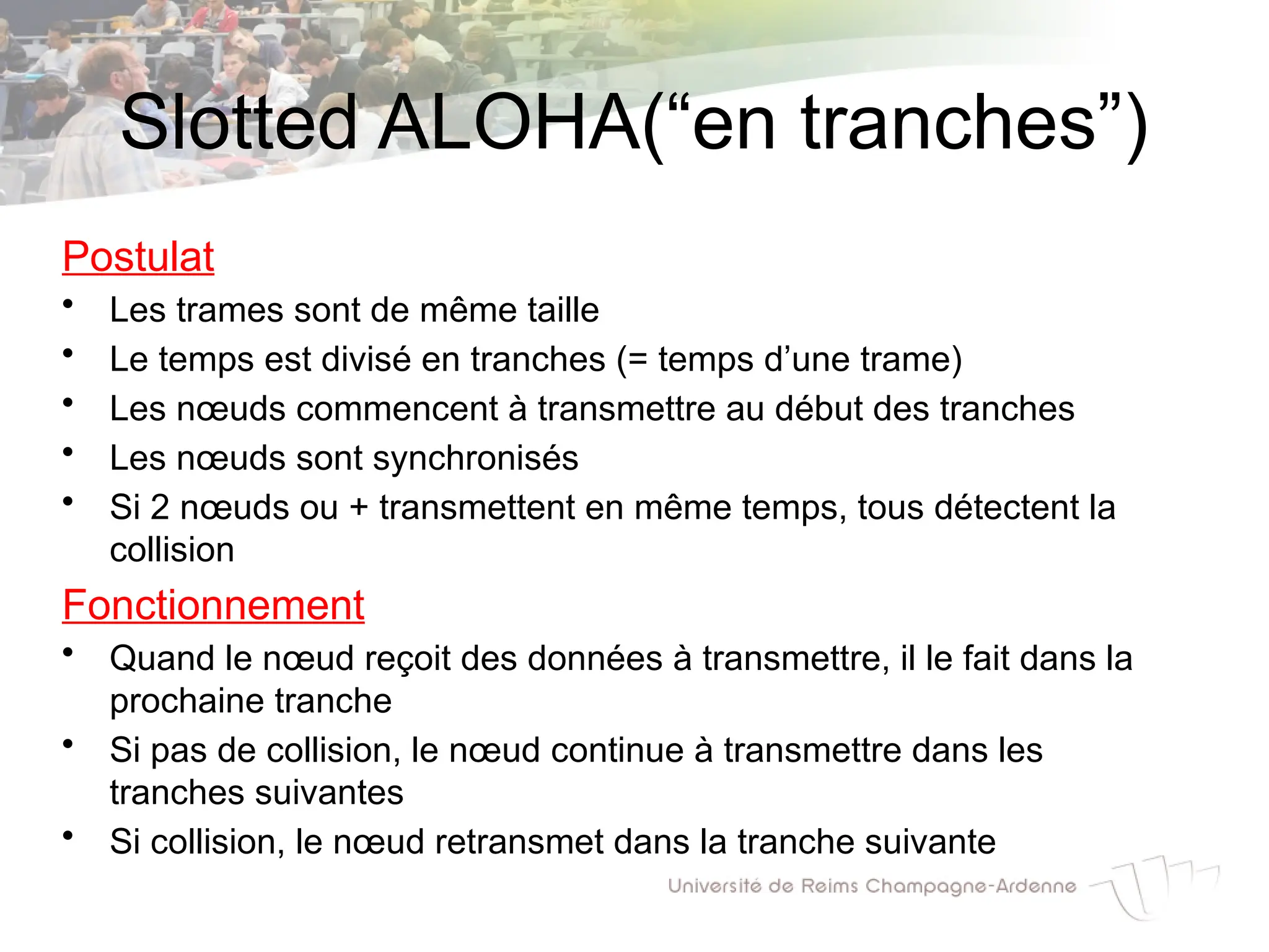 Slotted ALOHA(“en tranches”)
Postulat
• Les trames sont de même taille
• Le temps est divisé en tranches (= temps d’une trame)
• Les nœuds commencent à transmettre au début des tranches
• Les nœuds sont synchronisés
• Si 2 nœuds ou + transmettent en même temps, tous détectent la
collision
Fonctionnement
• Quand le nœud reçoit des données à transmettre, il le fait dans la
prochaine tranche
• Si pas de collision, le nœud continue à transmettre dans les
tranches suivantes
• Si collision, le nœud retransmet dans la tranche suivante
 