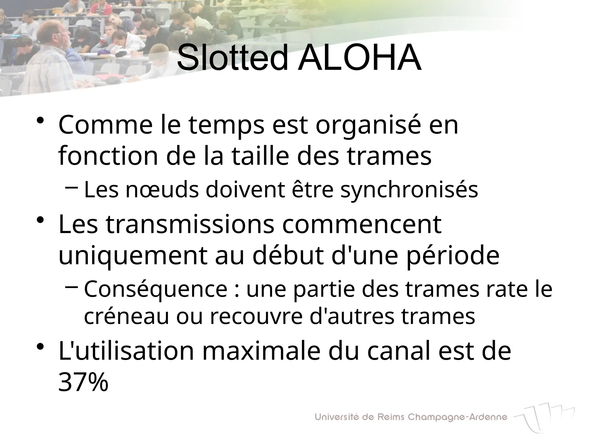 Slotted ALOHA
• Comme le temps est organisé en
fonction de la taille des trames
– Les nœuds doivent être synchronisés
• Les transmissions commencent
uniquement au début d'une période
– Conséquence : une partie des trames rate le
créneau ou recouvre d'autres trames
• L'utilisation maximale du canal est de
37%
 