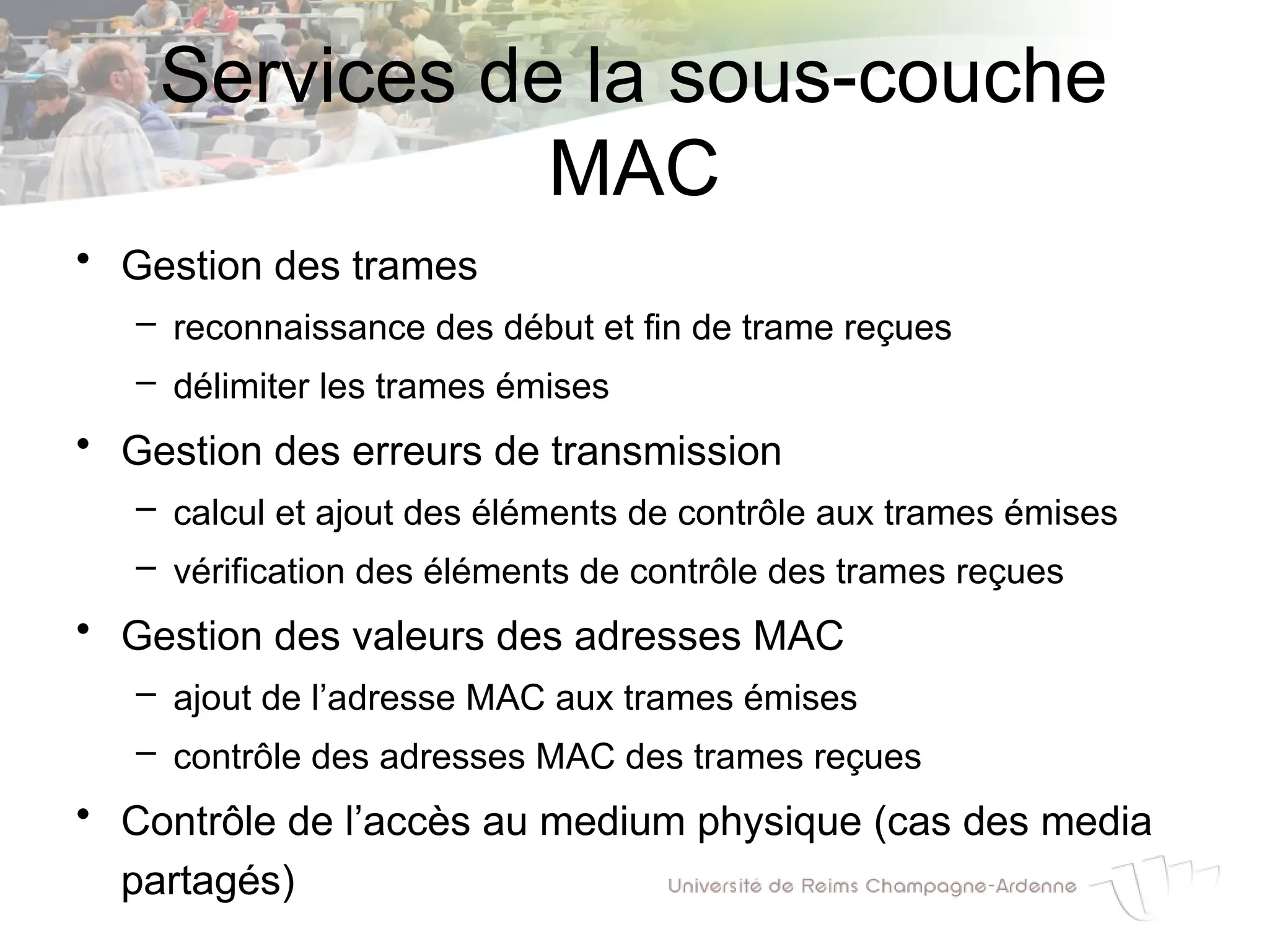 Services de la sous-couche
MAC
• Gestion des trames
– reconnaissance des début et fin de trame reçues
– délimiter les trames émises
• Gestion des erreurs de transmission
– calcul et ajout des éléments de contrôle aux trames émises
– vérification des éléments de contrôle des trames reçues
• Gestion des valeurs des adresses MAC
– ajout de l’adresse MAC aux trames émises
– contrôle des adresses MAC des trames reçues
• Contrôle de l’accès au medium physique (cas des media
partagés)
 