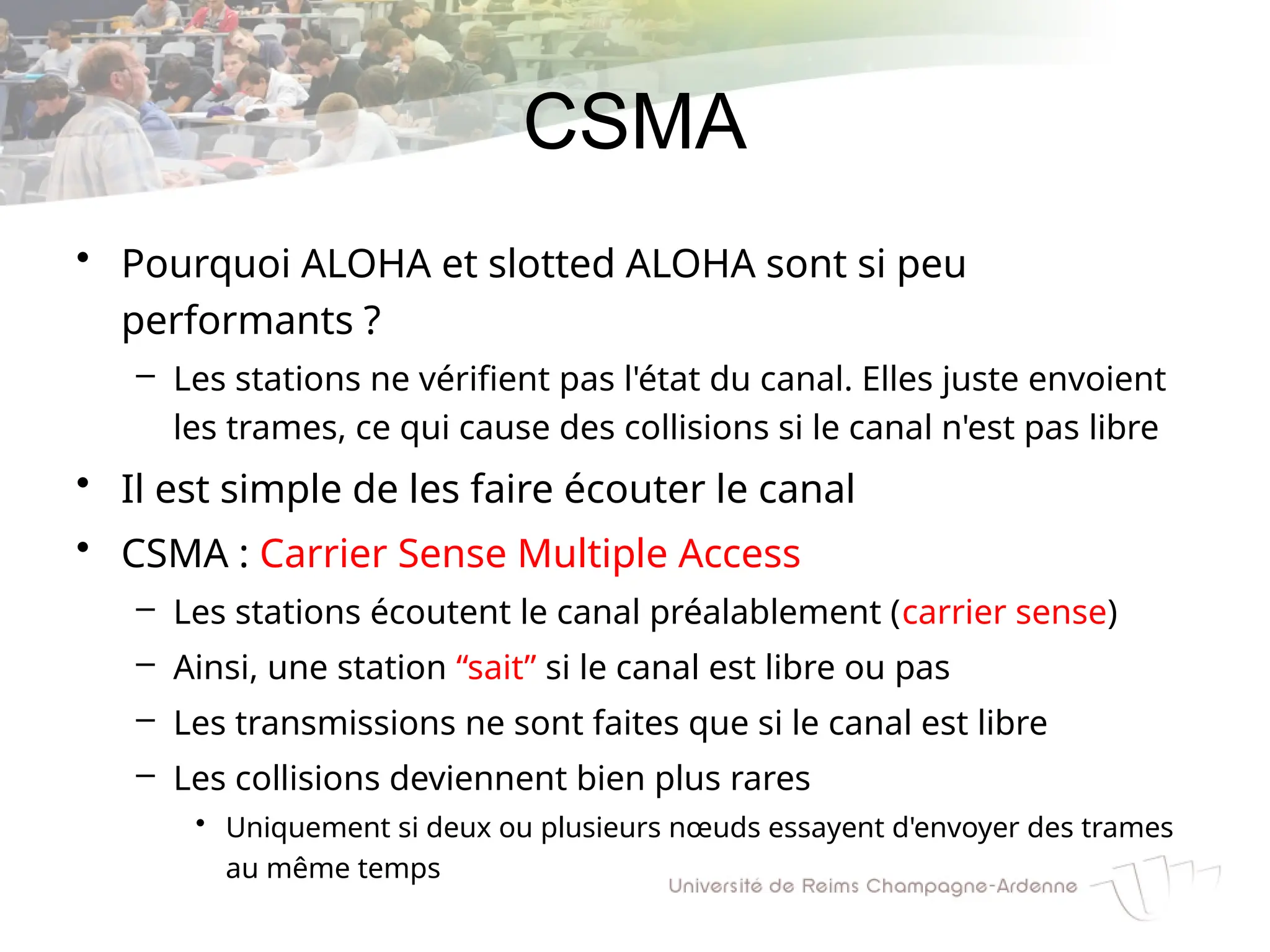 CSMA
• Pourquoi ALOHA et slotted ALOHA sont si peu
performants ?
– Les stations ne vérifient pas l'état du canal. Elles juste envoient
les trames, ce qui cause des collisions si le canal n'est pas libre
• Il est simple de les faire écouter le canal
• CSMA : Carrier Sense Multiple Access
– Les stations écoutent le canal préalablement (carrier sense)
– Ainsi, une station “sait” si le canal est libre ou pas
– Les transmissions ne sont faites que si le canal est libre
– Les collisions deviennent bien plus rares
• Uniquement si deux ou plusieurs nœuds essayent d'envoyer des trames
au même temps
 