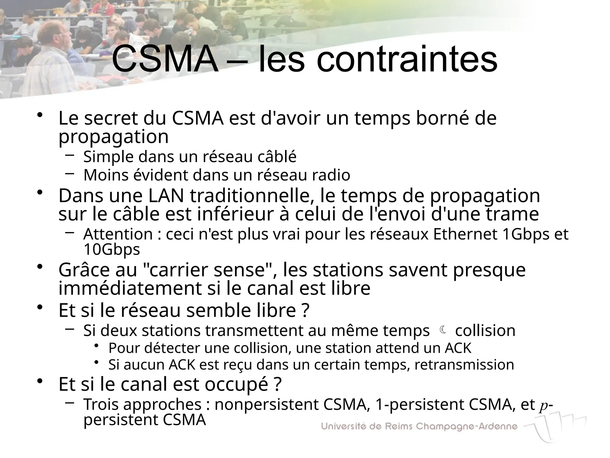 CSMA – les contraintes
• Le secret du CSMA est d'avoir un temps borné de
propagation
– Simple dans un réseau câblé
– Moins évident dans un réseau radio
• Dans une LAN traditionnelle, le temps de propagation
sur le câble est inférieur à celui de l'envoi d'une trame
– Attention : ceci n'est plus vrai pour les réseaux Ethernet 1Gbps et
10Gbps
• Grâce au "carrier sense", les stations savent presque
immédiatement si le canal est libre
• Et si le réseau semble libre ?
– Si deux stations transmettent au même temps  collision
• Pour détecter une collision, une station attend un ACK
• Si aucun ACK est reçu dans un certain temps, retransmission
• Et si le canal est occupé ?
– Trois approches : nonpersistent CSMA, 1-persistent CSMA, et p-
persistent CSMA
 