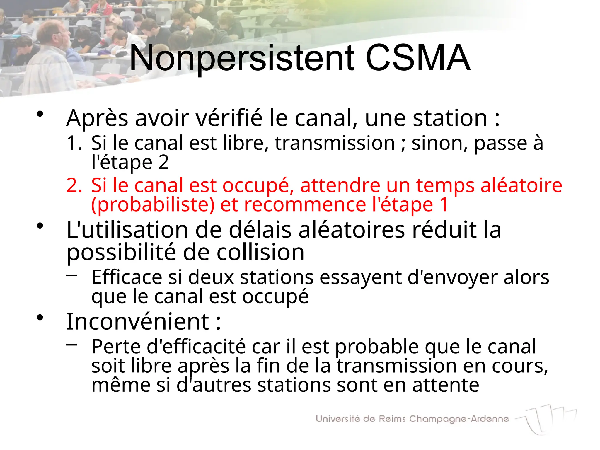 Nonpersistent CSMA
• Après avoir vérifié le canal, une station :
1. Si le canal est libre, transmission ; sinon, passe à
l'étape 2
2. Si le canal est occupé, attendre un temps aléatoire
(probabiliste) et recommence l'étape 1
• L'utilisation de délais aléatoires réduit la
possibilité de collision
– Efficace si deux stations essayent d'envoyer alors
que le canal est occupé
• Inconvénient :
– Perte d'efficacité car il est probable que le canal
soit libre après la fin de la transmission en cours,
même si d'autres stations sont en attente
 