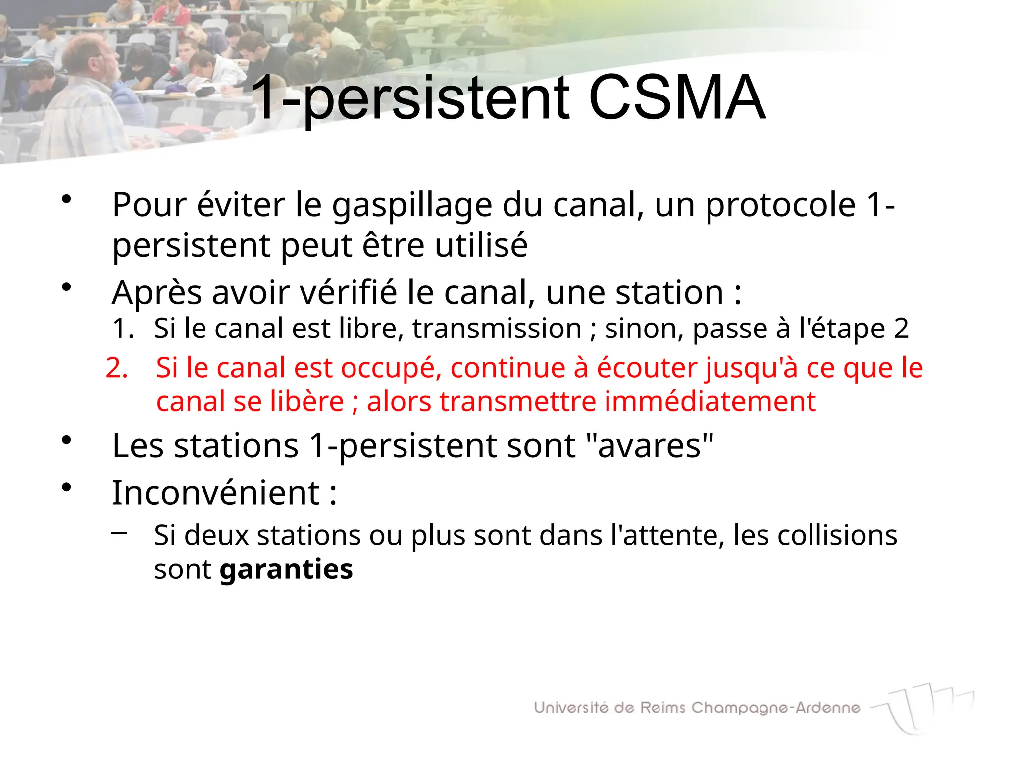 1-persistent CSMA
• Pour éviter le gaspillage du canal, un protocole 1-
persistent peut être utilisé
• Après avoir vérifié le canal, une station :
1. Si le canal est libre, transmission ; sinon, passe à l'étape 2
2. Si le canal est occupé, continue à écouter jusqu'à ce que le
canal se libère ; alors transmettre immédiatement
• Les stations 1-persistent sont "avares"
• Inconvénient :
– Si deux stations ou plus sont dans l'attente, les collisions
sont garanties
 