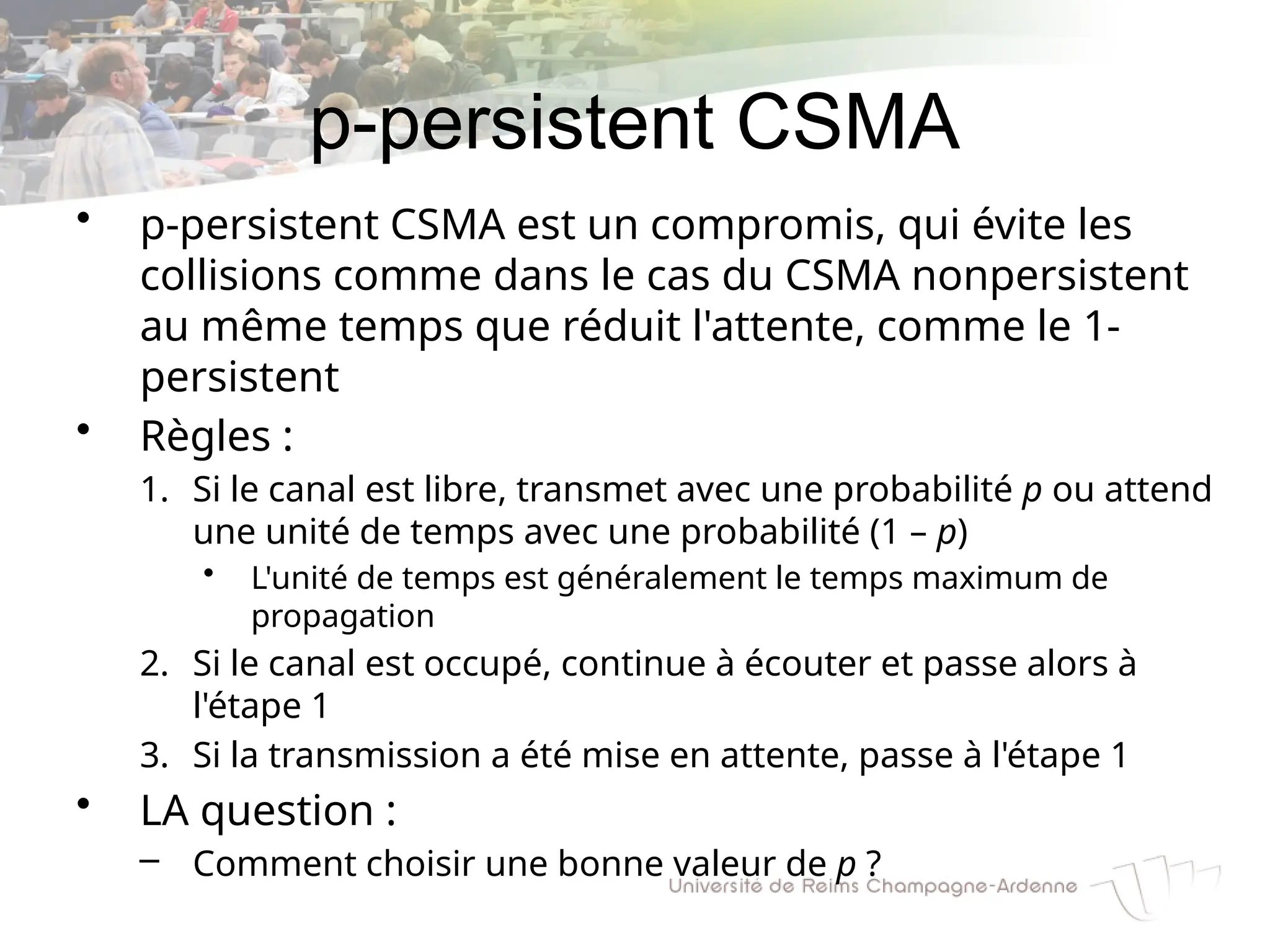 p-persistent CSMA
• p-persistent CSMA est un compromis, qui évite les
collisions comme dans le cas du CSMA nonpersistent
au même temps que réduit l'attente, comme le 1-
persistent
• Règles :
1. Si le canal est libre, transmet avec une probabilité p ou attend
une unité de temps avec une probabilité (1 – p)
• L'unité de temps est généralement le temps maximum de
propagation
2. Si le canal est occupé, continue à écouter et passe alors à
l'étape 1
3. Si la transmission a été mise en attente, passe à l'étape 1
• LA question :
– Comment choisir une bonne valeur de p ?
 