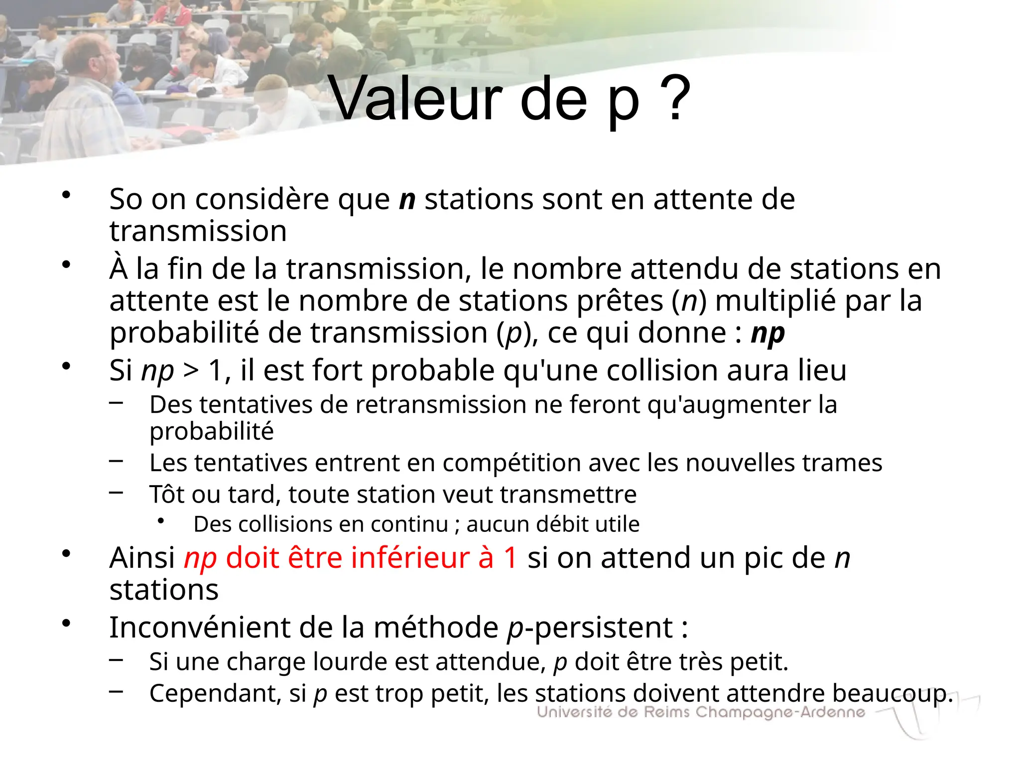 Valeur de p ?
• So on considère que n stations sont en attente de
transmission
• À la fin de la transmission, le nombre attendu de stations en
attente est le nombre de stations prêtes (n) multiplié par la
probabilité de transmission (p), ce qui donne : np
• Si np > 1, il est fort probable qu'une collision aura lieu
– Des tentatives de retransmission ne feront qu'augmenter la
probabilité
– Les tentatives entrent en compétition avec les nouvelles trames
– Tôt ou tard, toute station veut transmettre
• Des collisions en continu ; aucun débit utile
• Ainsi np doit être inférieur à 1 si on attend un pic de n
stations
• Inconvénient de la méthode p-persistent :
– Si une charge lourde est attendue, p doit être très petit.
– Cependant, si p est trop petit, les stations doivent attendre beaucoup.
 
