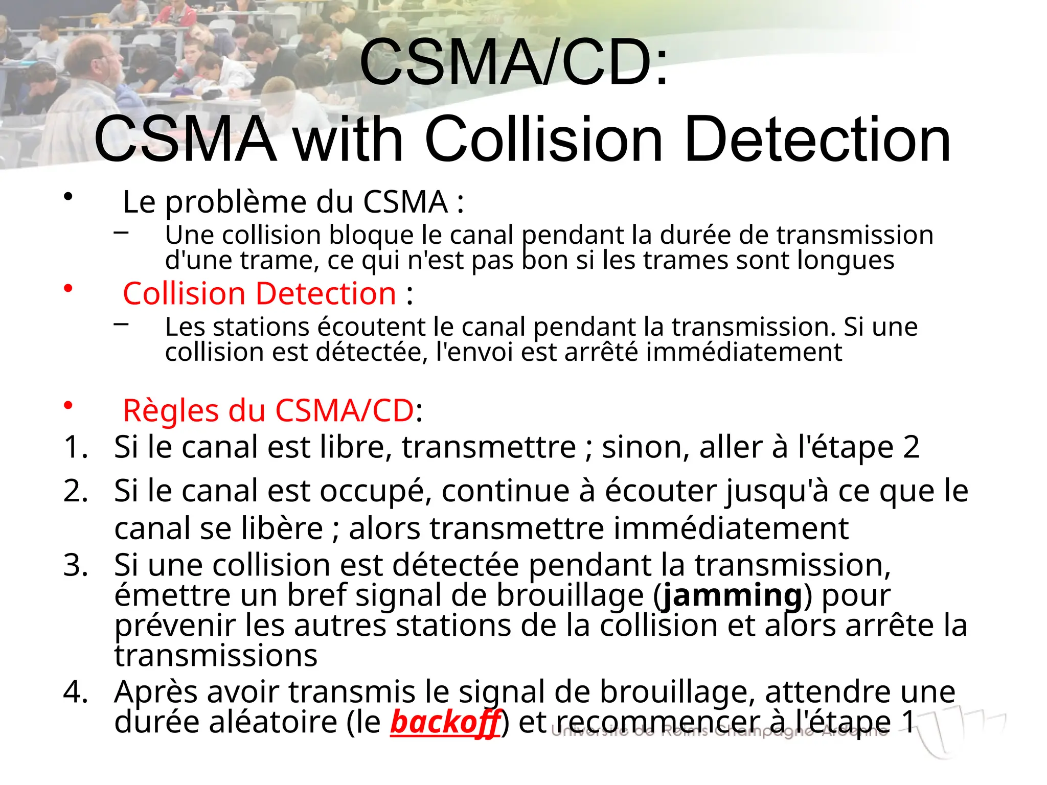 CSMA/CD:
CSMA with Collision Detection
• Le problème du CSMA :
– Une collision bloque le canal pendant la durée de transmission
d'une trame, ce qui n'est pas bon si les trames sont longues
• Collision Detection :
– Les stations écoutent le canal pendant la transmission. Si une
collision est détectée, l'envoi est arrêté immédiatement
• Règles du CSMA/CD:
1. Si le canal est libre, transmettre ; sinon, aller à l'étape 2
2. Si le canal est occupé, continue à écouter jusqu'à ce que le
canal se libère ; alors transmettre immédiatement
3. Si une collision est détectée pendant la transmission,
émettre un bref signal de brouillage (jamming) pour
prévenir les autres stations de la collision et alors arrête la
transmissions
4. Après avoir transmis le signal de brouillage, attendre une
durée aléatoire (le backoff) et recommencer à l'étape 1
 