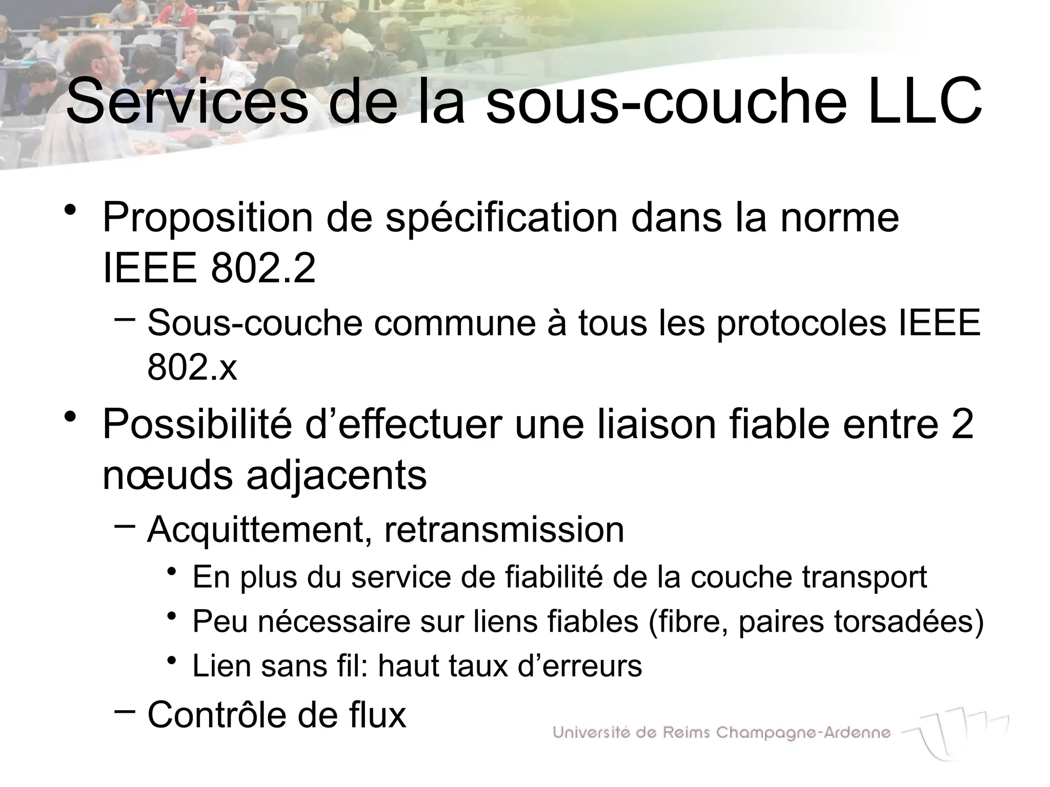 Services de la sous-couche LLC
• Proposition de spécification dans la norme
IEEE 802.2
– Sous-couche commune à tous les protocoles IEEE
802.x
• Possibilité d’effectuer une liaison fiable entre 2
nœuds adjacents
– Acquittement, retransmission
• En plus du service de fiabilité de la couche transport
• Peu nécessaire sur liens fiables (fibre, paires torsadées)
• Lien sans fil: haut taux d’erreurs
– Contrôle de flux
 