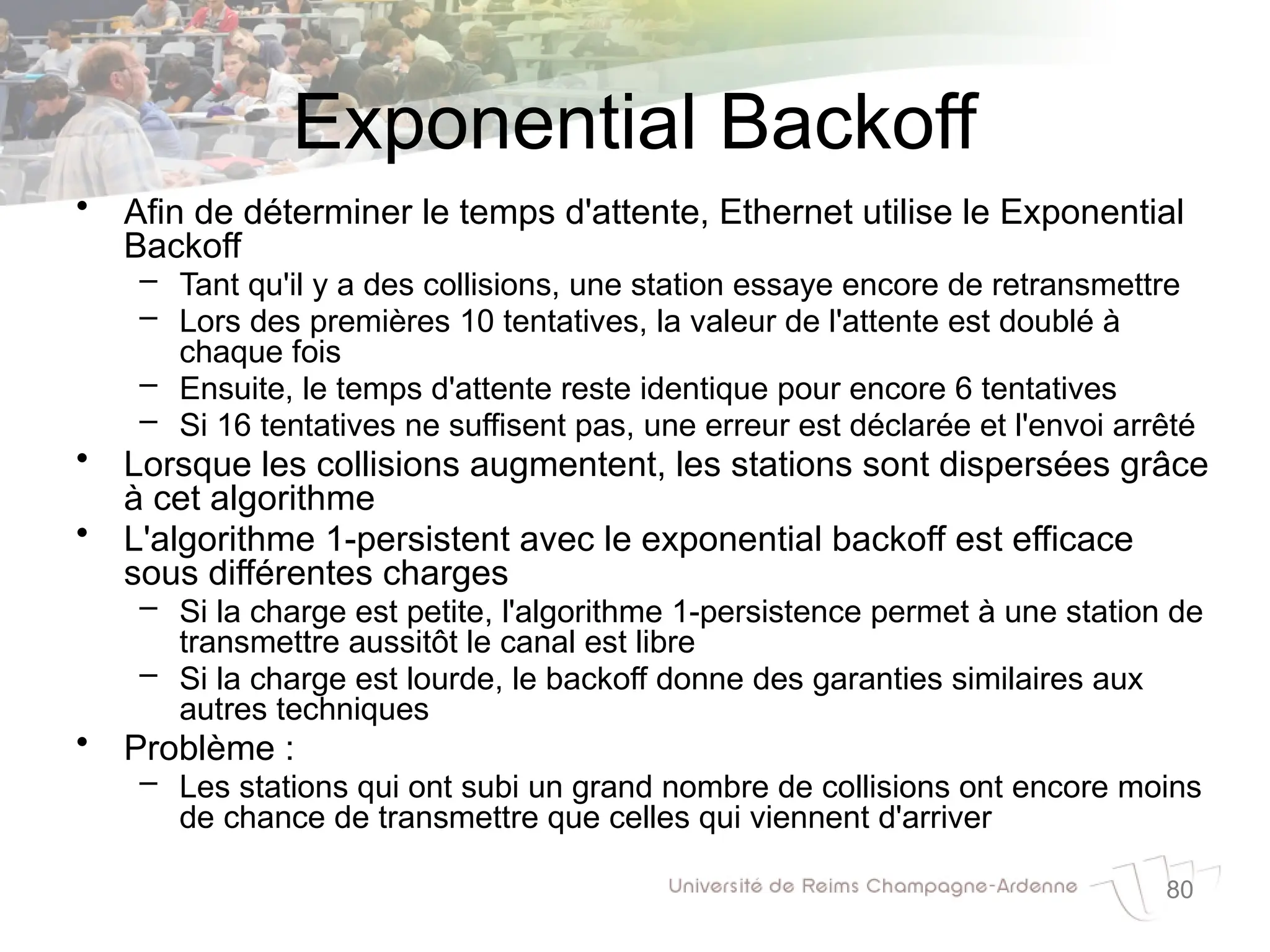 80
Exponential Backoff
• Afin de déterminer le temps d'attente, Ethernet utilise le Exponential
Backoff
– Tant qu'il y a des collisions, une station essaye encore de retransmettre
– Lors des premières 10 tentatives, la valeur de l'attente est doublé à
chaque fois
– Ensuite, le temps d'attente reste identique pour encore 6 tentatives
– Si 16 tentatives ne suffisent pas, une erreur est déclarée et l'envoi arrêté
• Lorsque les collisions augmentent, les stations sont dispersées grâce
à cet algorithme
• L'algorithme 1-persistent avec le exponential backoff est efficace
sous différentes charges
– Si la charge est petite, l'algorithme 1-persistence permet à une station de
transmettre aussitôt le canal est libre
– Si la charge est lourde, le backoff donne des garanties similaires aux
autres techniques
• Problème :
– Les stations qui ont subi un grand nombre de collisions ont encore moins
de chance de transmettre que celles qui viennent d'arriver
 