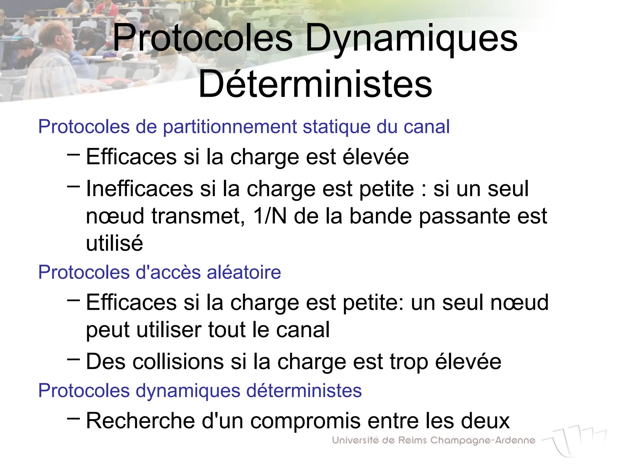 Protocoles Dynamiques
Déterministes
Protocoles de partitionnement statique du canal
– Efficaces si la charge est élevée
– Inefficaces si la charge est petite : si un seul
nœud transmet, 1/N de la bande passante est
utilisé
Protocoles d'accès aléatoire
– Efficaces si la charge est petite: un seul nœud
peut utiliser tout le canal
– Des collisions si la charge est trop élevée
Protocoles dynamiques déterministes
– Recherche d'un compromis entre les deux
 