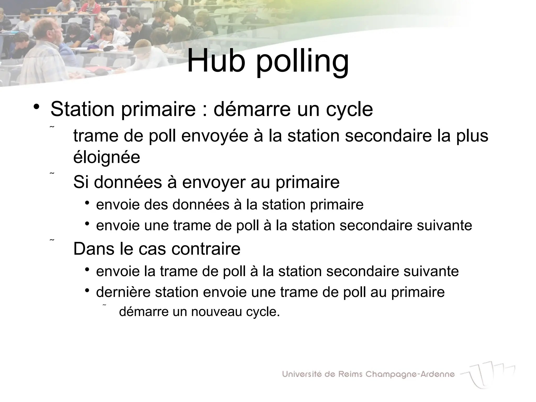 Hub polling

Station primaire : démarre un cycle
 trame de poll envoyée à la station secondaire la plus
éloignée
 Si données à envoyer au primaire

envoie des données à la station primaire

envoie une trame de poll à la station secondaire suivante
 Dans le cas contraire

envoie la trame de poll à la station secondaire suivante

dernière station envoie une trame de poll au primaire
 démarre un nouveau cycle.
 