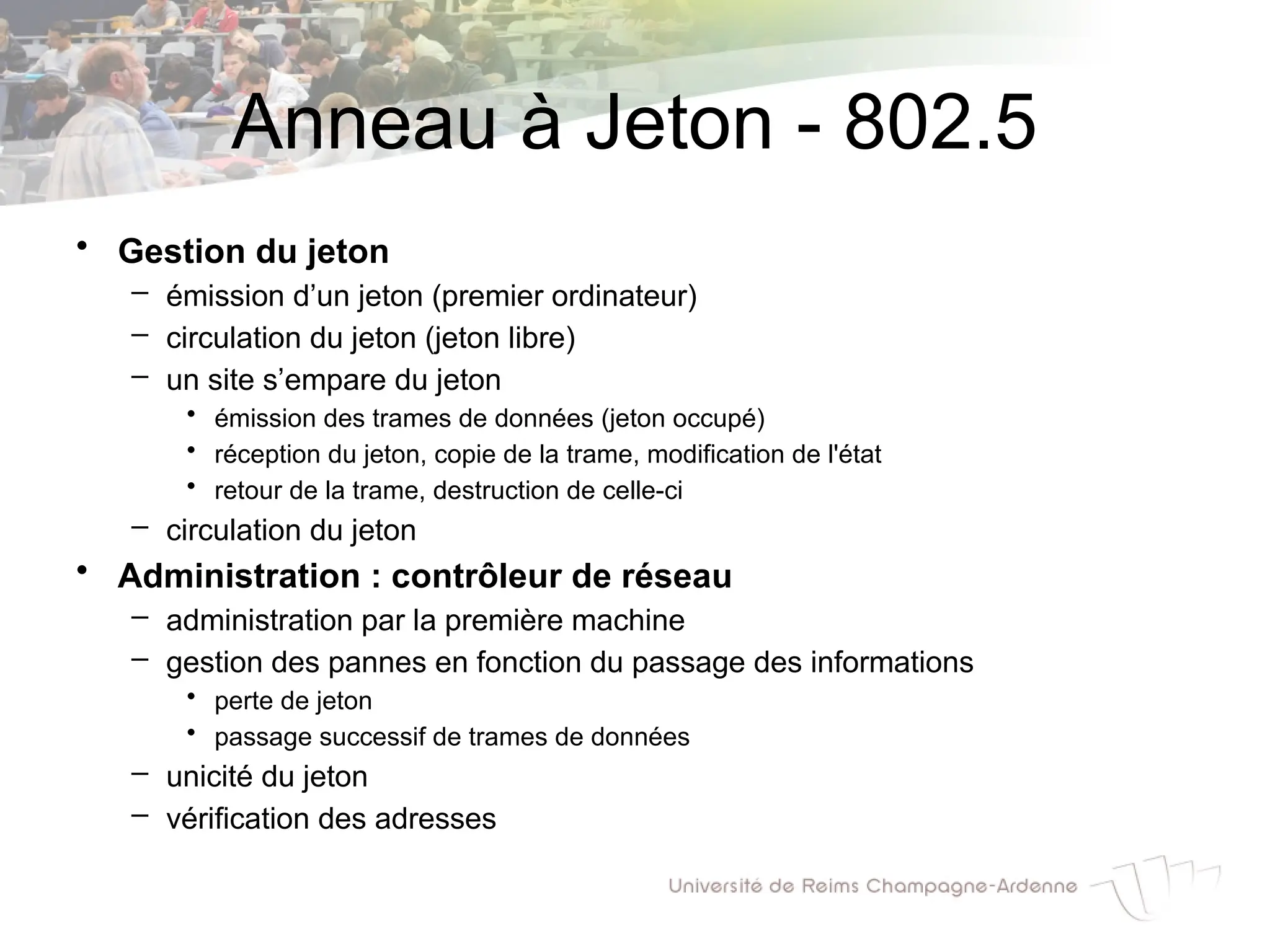 Anneau à Jeton - 802.5
• Gestion du jeton
– émission d’un jeton (premier ordinateur)
– circulation du jeton (jeton libre)
– un site s’empare du jeton
• émission des trames de données (jeton occupé)
• réception du jeton, copie de la trame, modification de l'état
• retour de la trame, destruction de celle-ci
– circulation du jeton
• Administration : contrôleur de réseau
– administration par la première machine
– gestion des pannes en fonction du passage des informations
• perte de jeton
• passage successif de trames de données
– unicité du jeton
– vérification des adresses
 