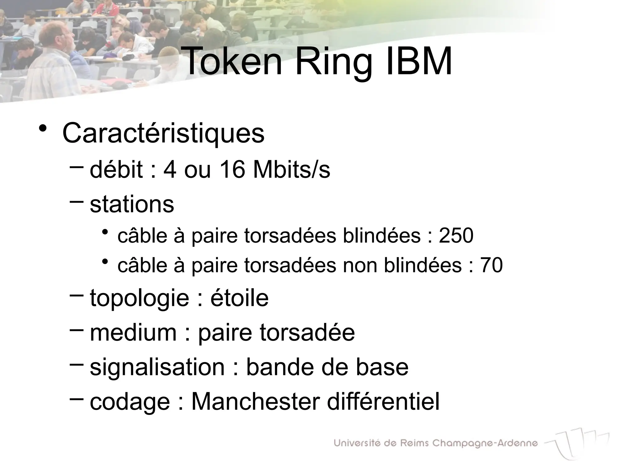 Token Ring IBM
• Caractéristiques
– débit : 4 ou 16 Mbits/s
– stations
• câble à paire torsadées blindées : 250
• câble à paire torsadées non blindées : 70
– topologie : étoile
– medium : paire torsadée
– signalisation : bande de base
– codage : Manchester différentiel
 