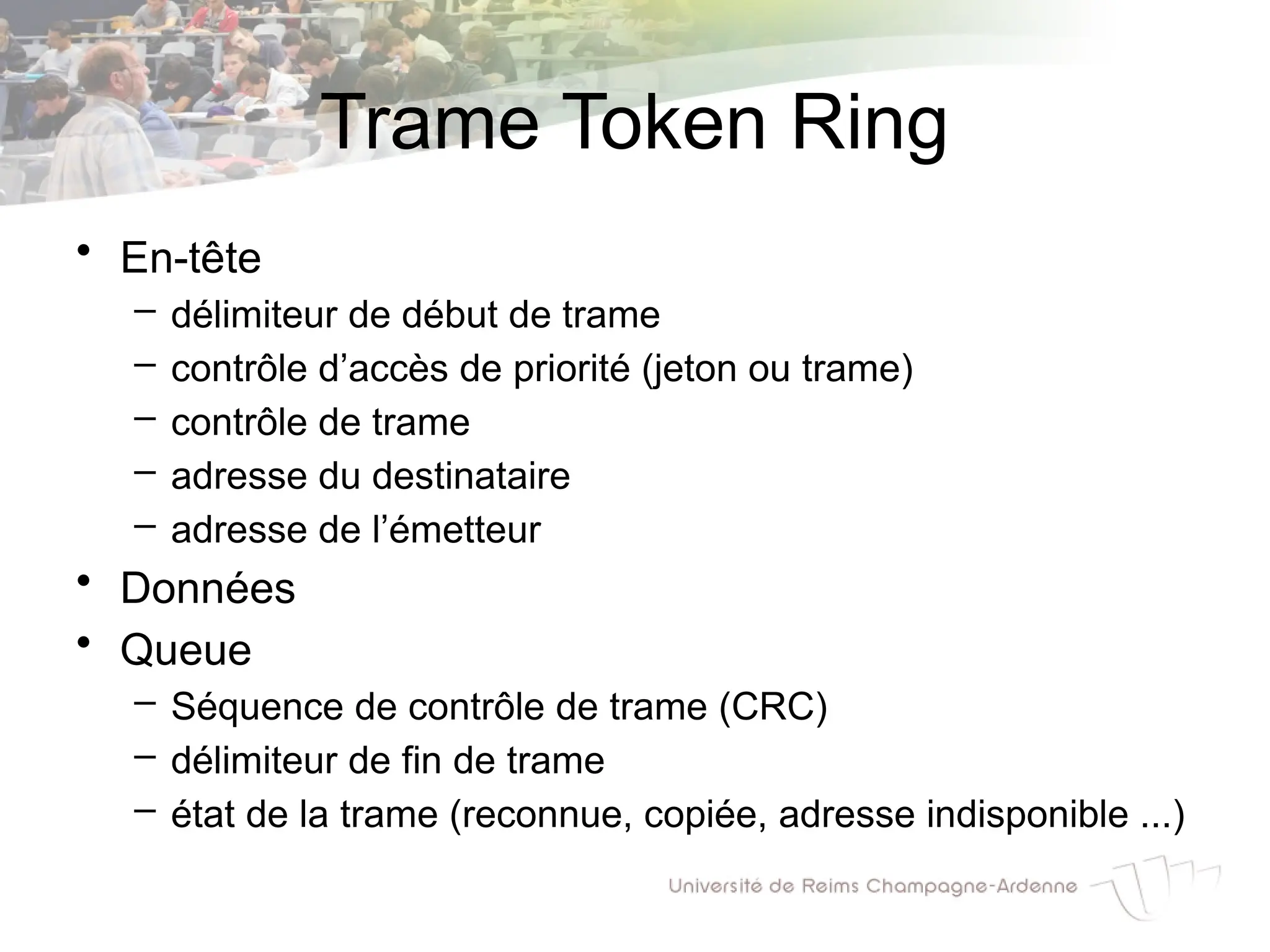Trame Token Ring
• En-tête
– délimiteur de début de trame
– contrôle d’accès de priorité (jeton ou trame)
– contrôle de trame
– adresse du destinataire
– adresse de l’émetteur
• Données
• Queue
– Séquence de contrôle de trame (CRC)
– délimiteur de fin de trame
– état de la trame (reconnue, copiée, adresse indisponible ...)
 
