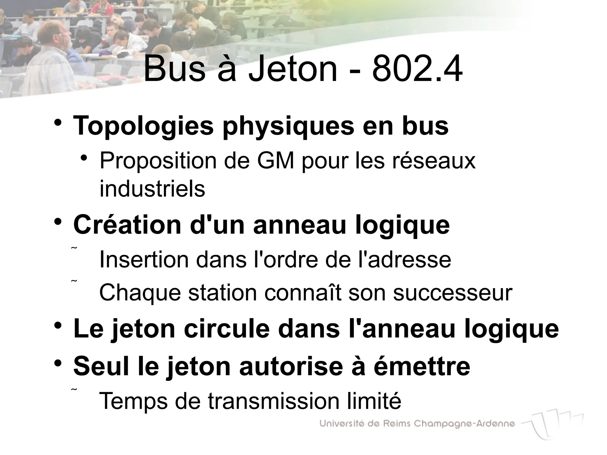 Bus à Jeton - 802.4

Topologies physiques en bus

Proposition de GM pour les réseaux
industriels

Création d'un anneau logique
 Insertion dans l'ordre de l'adresse
 Chaque station connaît son successeur

Le jeton circule dans l'anneau logique

Seul le jeton autorise à émettre
 Temps de transmission limité
 