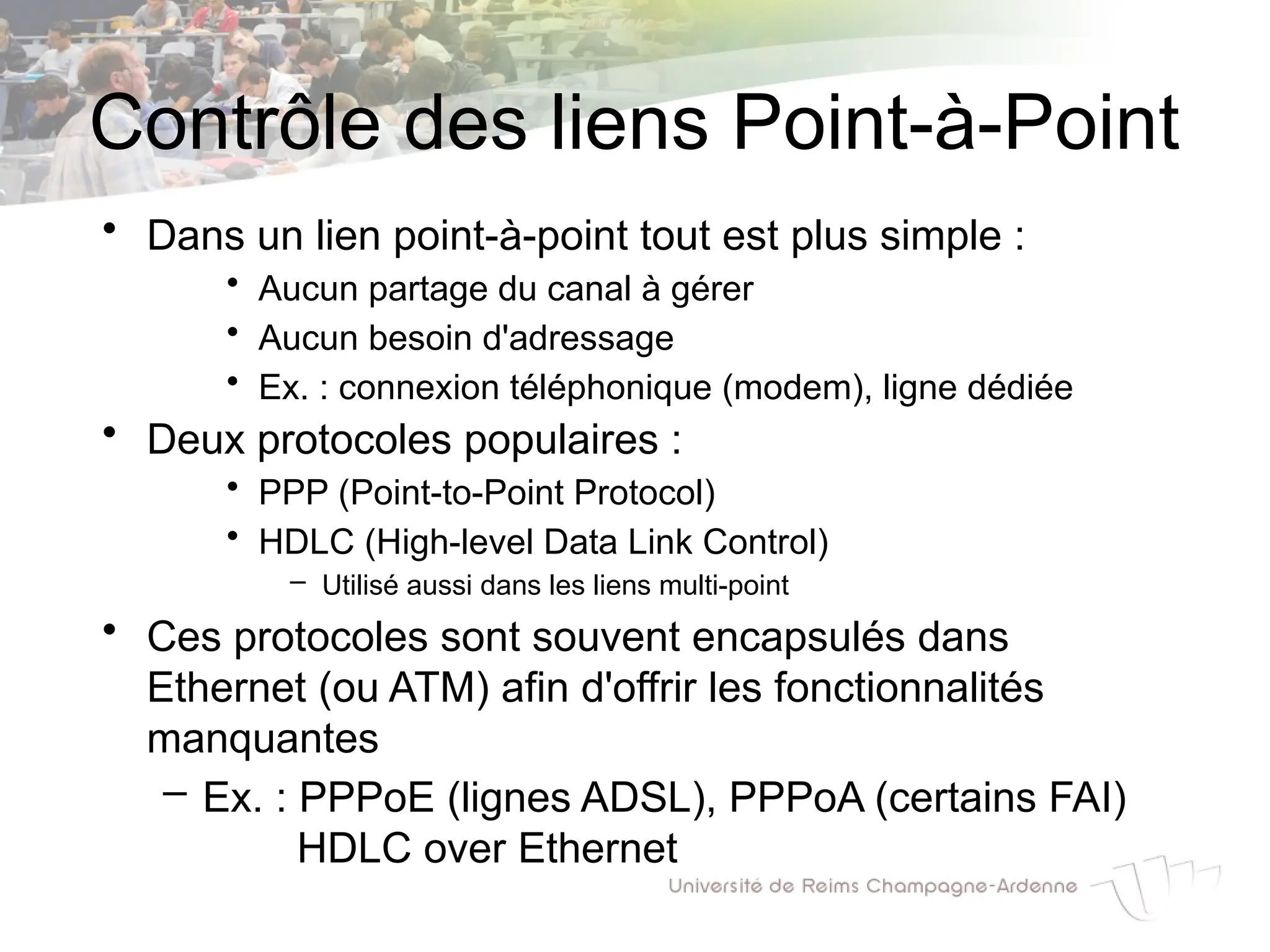 Contrôle des liens Point-à-Point
• Dans un lien point-à-point tout est plus simple :
• Aucun partage du canal à gérer
• Aucun besoin d'adressage
• Ex. : connexion téléphonique (modem), ligne dédiée
• Deux protocoles populaires :
• PPP (Point-to-Point Protocol)
• HDLC (High-level Data Link Control)
– Utilisé aussi dans les liens multi-point
• Ces protocoles sont souvent encapsulés dans
Ethernet (ou ATM) afin d'offrir les fonctionnalités
manquantes
– Ex. : PPPoE (lignes ADSL), PPPoA (certains FAI)
HDLC over Ethernet
 
