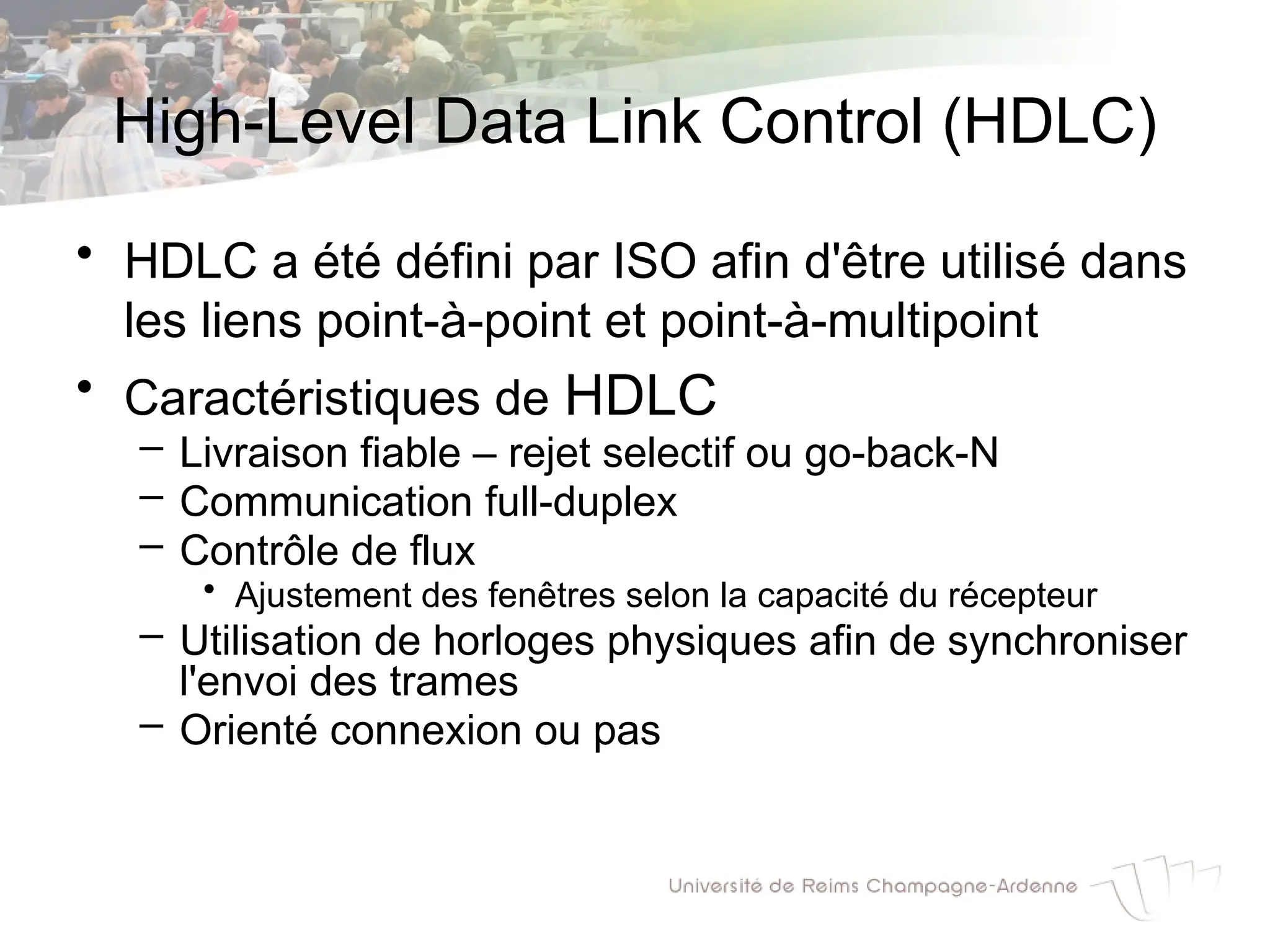 High-Level Data Link Control (HDLC)
• HDLC a été défini par ISO afin d'être utilisé dans
les liens point-à-point et point-à-multipoint
• Caractéristiques de HDLC
– Livraison fiable – rejet selectif ou go-back-N
– Communication full-duplex
– Contrôle de flux
• Ajustement des fenêtres selon la capacité du récepteur
– Utilisation de horloges physiques afin de synchroniser
l'envoi des trames
– Orienté connexion ou pas
 