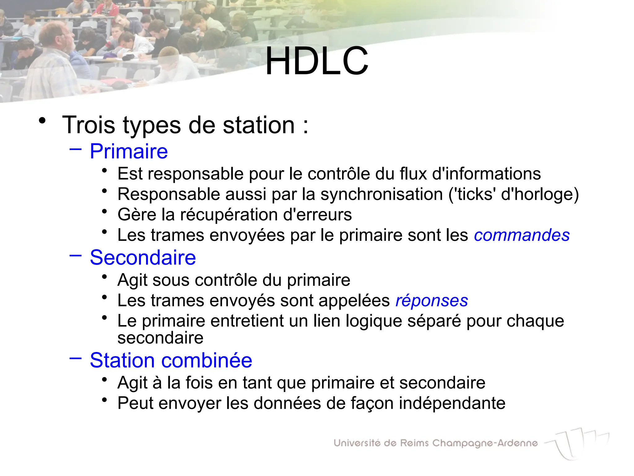 HDLC
• Trois types de station :
– Primaire
• Est responsable pour le contrôle du flux d'informations
• Responsable aussi par la synchronisation ('ticks' d'horloge)
• Gère la récupération d'erreurs
• Les trames envoyées par le primaire sont les commandes
– Secondaire
• Agit sous contrôle du primaire
• Les trames envoyés sont appelées réponses
• Le primaire entretient un lien logique séparé pour chaque
secondaire
– Station combinée
• Agit à la fois en tant que primaire et secondaire
• Peut envoyer les données de façon indépendante
 