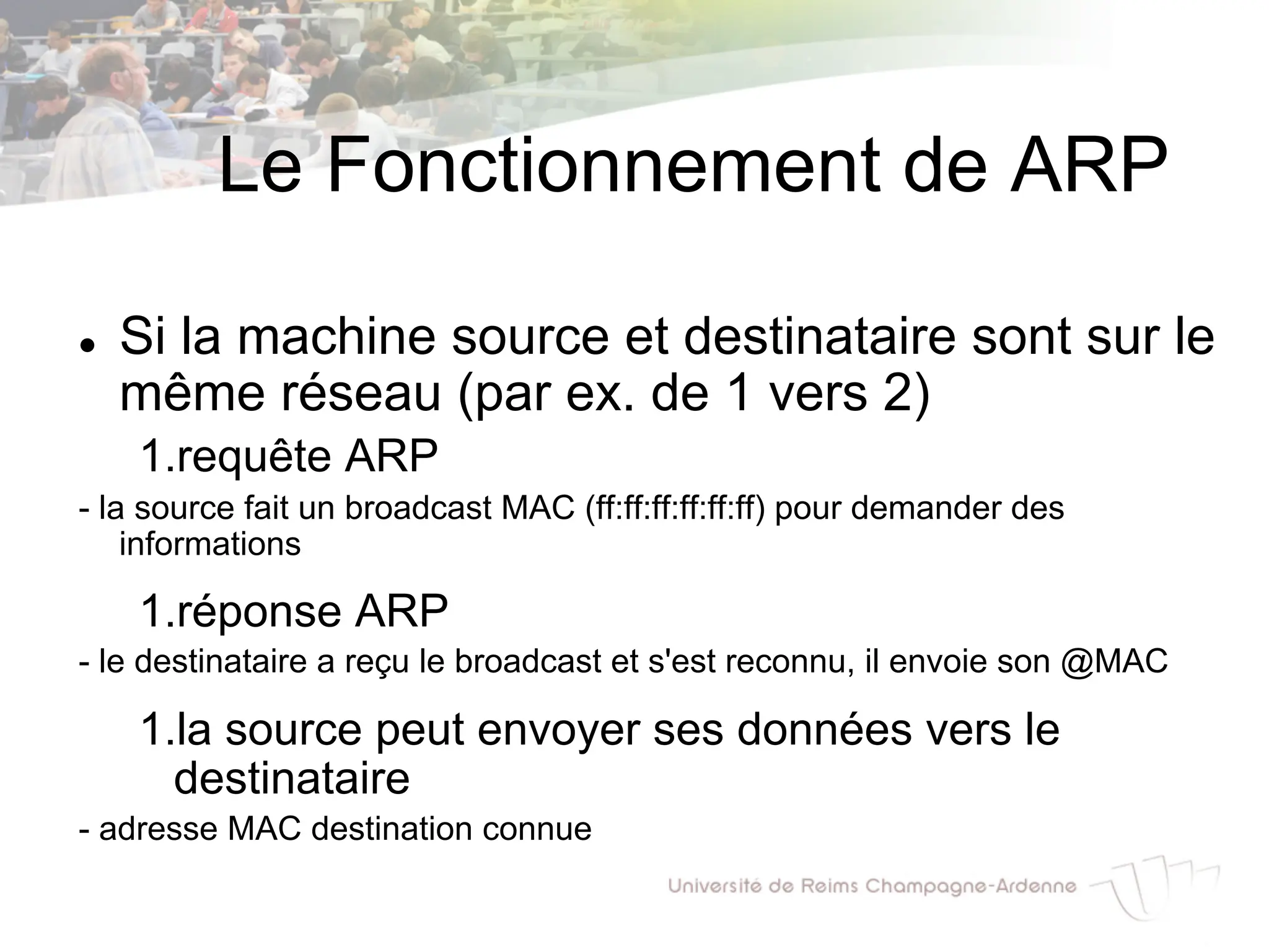 Le Fonctionnement de ARP
l Si la machine source et destinataire sont sur le
même réseau (par ex. de 1 vers 2)
1.requête ARP
- la source fait un broadcast MAC (ff:ff:ff:ff:ff:ff) pour demander des
informations
1.réponse ARP
- le destinataire a reçu le broadcast et s'est reconnu, il envoie son @MAC
1.la source peut envoyer ses données vers le
destinataire
- adresse MAC destination connue
 