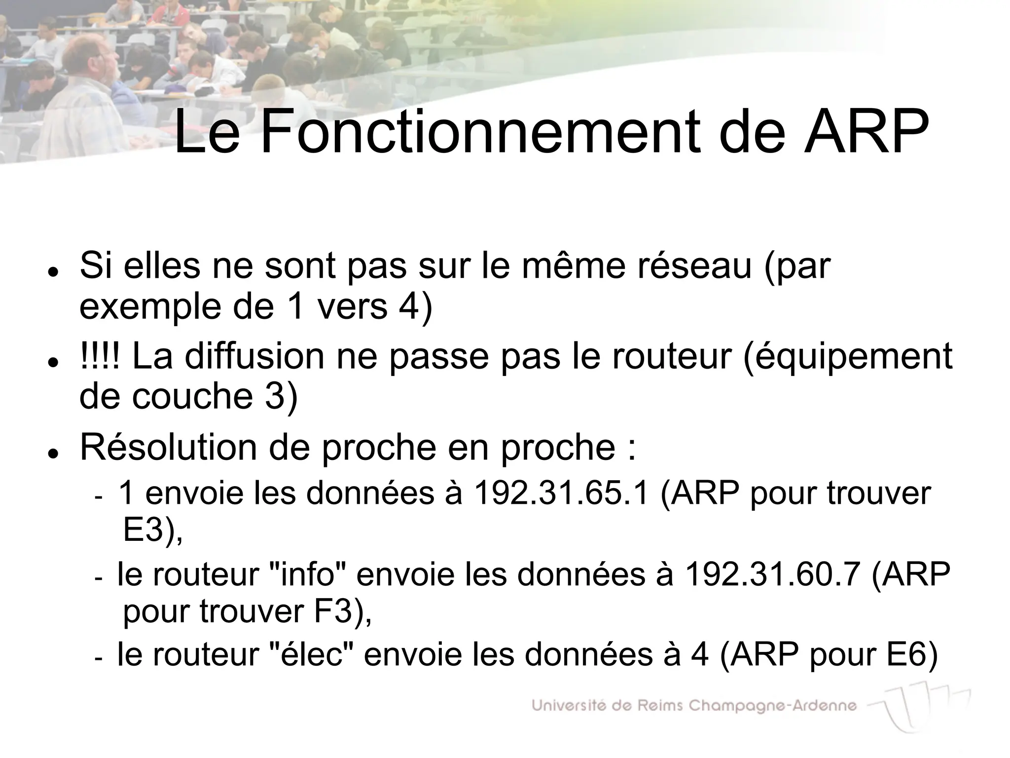 Le Fonctionnement de ARP
l Si elles ne sont pas sur le même réseau (par
exemple de 1 vers 4)
l !!!! La diffusion ne passe pas le routeur (équipement
de couche 3)
l Résolution de proche en proche :
- 1 envoie les données à 192.31.65.1 (ARP pour trouver
E3),
- le routeur "info" envoie les données à 192.31.60.7 (ARP
pour trouver F3),
- le routeur "élec" envoie les données à 4 (ARP pour E6)
 