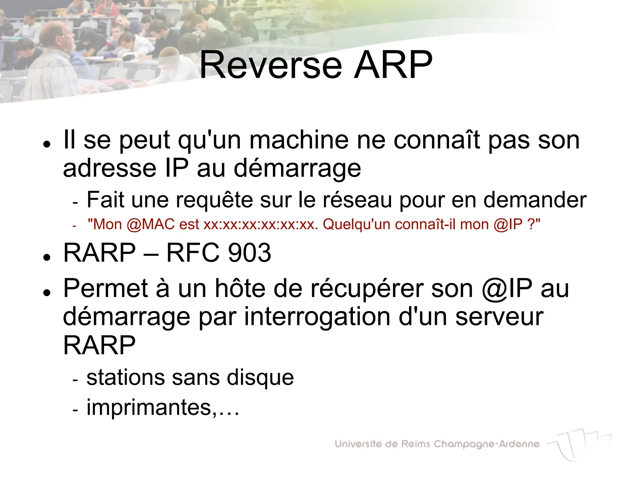 Reverse ARP
l Il se peut qu'un machine ne connaît pas son
adresse IP au démarrage
- Fait une requête sur le réseau pour en demander
- "Mon @MAC est xx:xx:xx:xx:xx:xx. Quelqu'un connaît-il mon @IP ?"
l RARP – RFC 903
l Permet à un hôte de récupérer son @IP au
démarrage par interrogation d'un serveur
RARP
- stations sans disque
- imprimantes,…
 