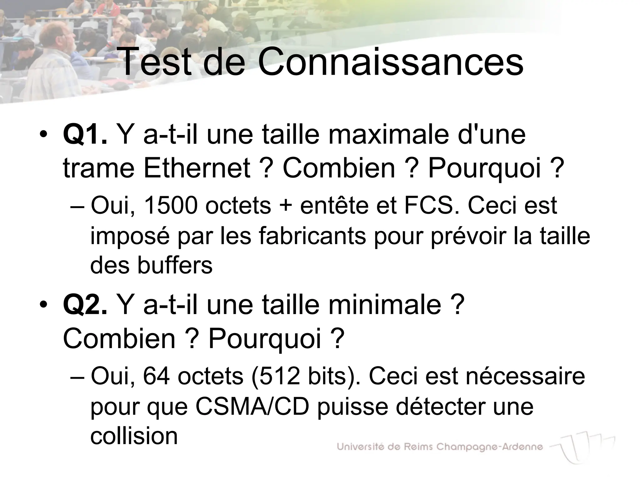 Test de Connaissances
• Q1. Y a-t-il une taille maximale d'une
trame Ethernet ? Combien ? Pourquoi ?
– Oui, 1500 octets + entête et FCS. Ceci est
imposé par les fabricants pour prévoir la taille
des buffers
• Q2. Y a-t-il une taille minimale ?
Combien ? Pourquoi ?
– Oui, 64 octets (512 bits). Ceci est nécessaire
pour que CSMA/CD puisse détecter une
collision
 
