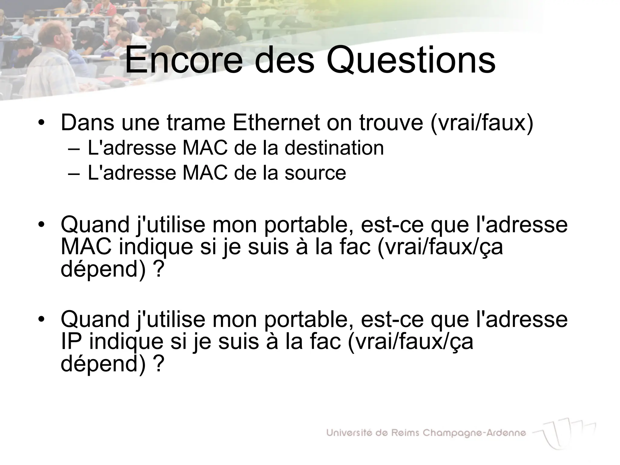 Encore des Questions
• Dans une trame Ethernet on trouve (vrai/faux)
– L'adresse MAC de la destination
– L'adresse MAC de la source
• Quand j'utilise mon portable, est-ce que l'adresse
MAC indique si je suis à la fac (vrai/faux/ça
dépend) ?
• Quand j'utilise mon portable, est-ce que l'adresse
IP indique si je suis à la fac (vrai/faux/ça
dépend) ?
 