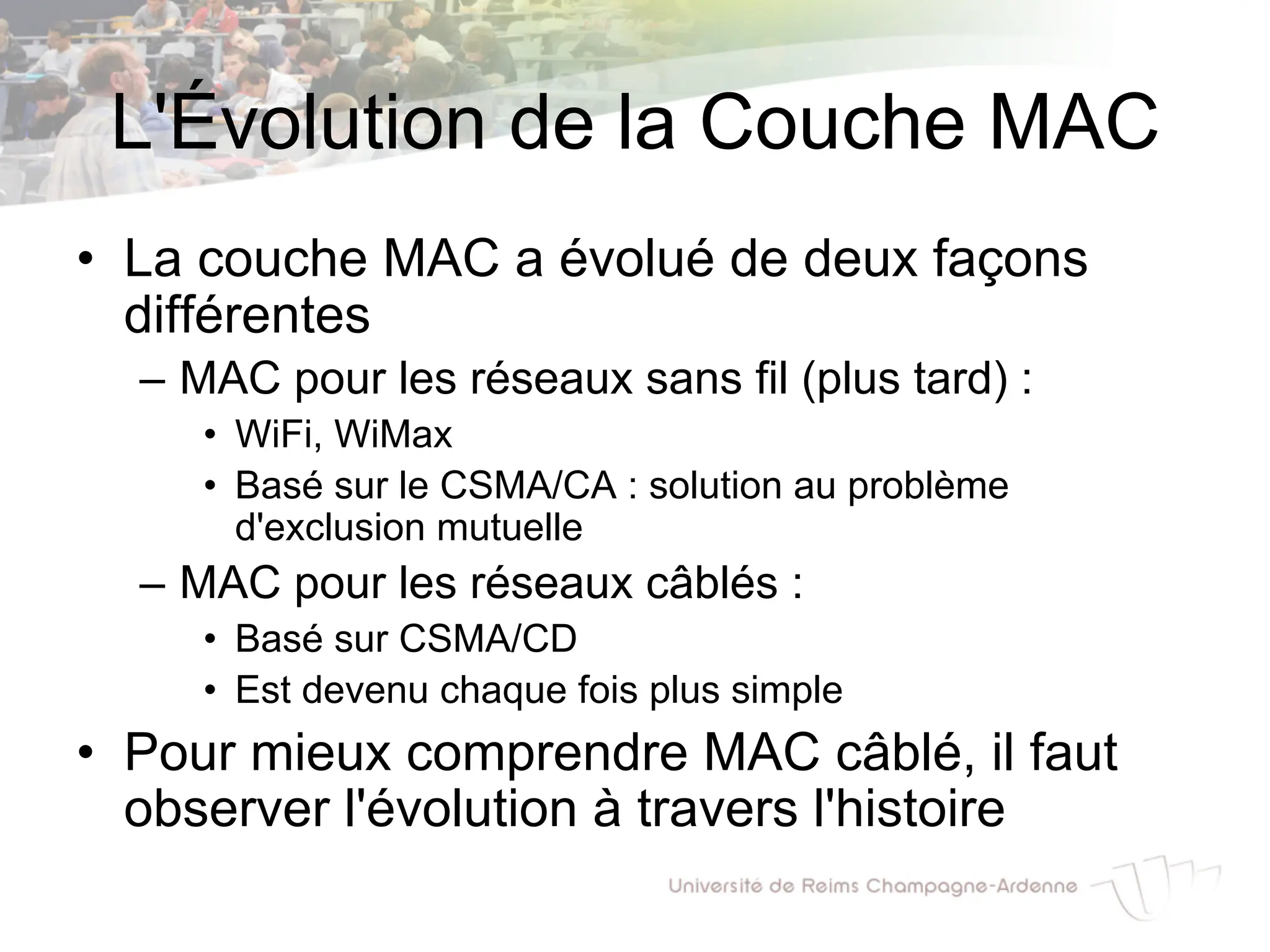 L'Évolution de la Couche MAC
• La couche MAC a évolué de deux façons
différentes
– MAC pour les réseaux sans fil (plus tard) :
• WiFi, WiMax
• Basé sur le CSMA/CA : solution au problème
d'exclusion mutuelle
– MAC pour les réseaux câblés :
• Basé sur CSMA/CD
• Est devenu chaque fois plus simple
• Pour mieux comprendre MAC câblé, il faut
observer l'évolution à travers l'histoire
 