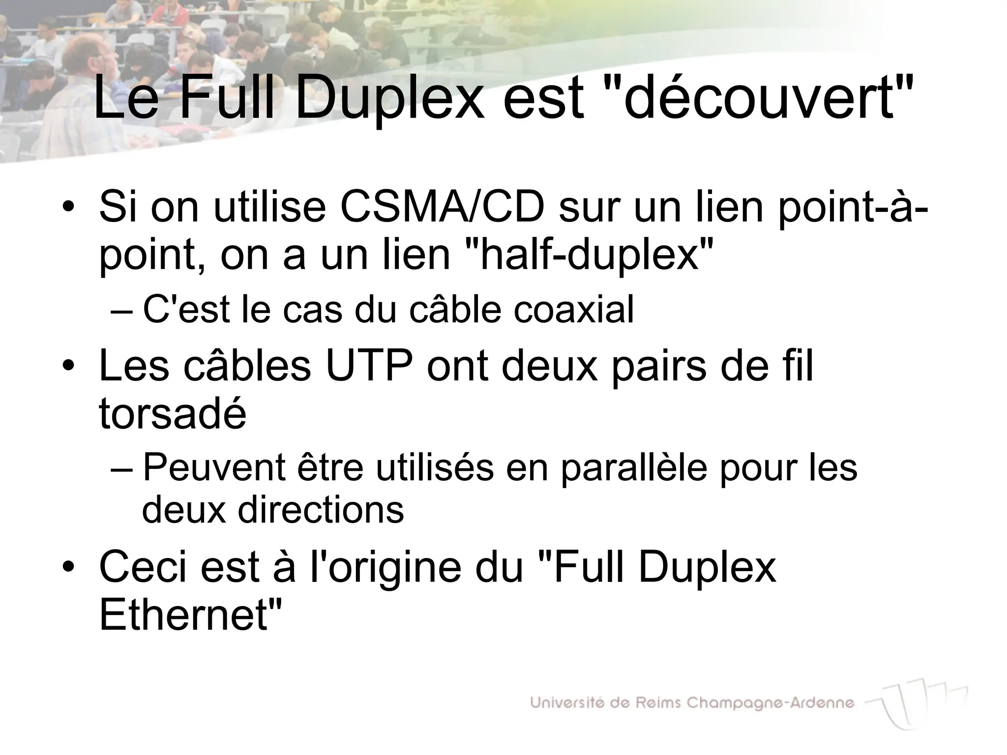 Le Full Duplex est "découvert"
• Si on utilise CSMA/CD sur un lien point-à-
point, on a un lien "half-duplex"
– C'est le cas du câble coaxial
• Les câbles UTP ont deux pairs de fil
torsadé
– Peuvent être utilisés en parallèle pour les
deux directions
• Ceci est à l'origine du "Full Duplex
Ethernet"
 