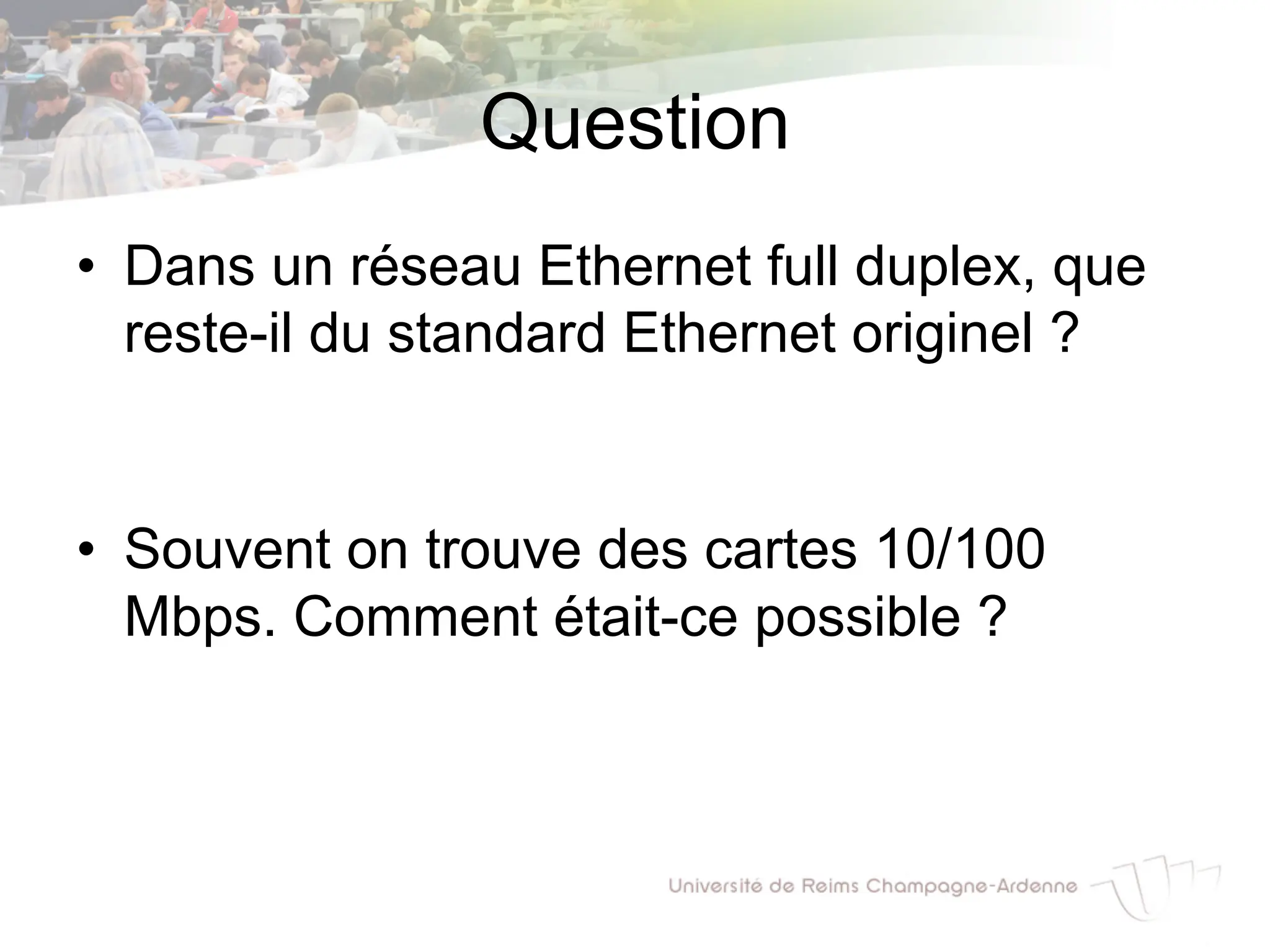 Question
• Dans un réseau Ethernet full duplex, que
reste-il du standard Ethernet originel ?
• Souvent on trouve des cartes 10/100
Mbps. Comment était-ce possible ?
 