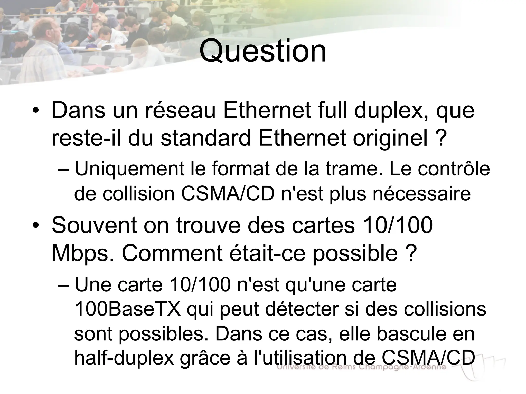 Question
• Dans un réseau Ethernet full duplex, que
reste-il du standard Ethernet originel ?
– Uniquement le format de la trame. Le contrôle
de collision CSMA/CD n'est plus nécessaire
• Souvent on trouve des cartes 10/100
Mbps. Comment était-ce possible ?
– Une carte 10/100 n'est qu'une carte
100BaseTX qui peut détecter si des collisions
sont possibles. Dans ce cas, elle bascule en
half-duplex grâce à l'utilisation de CSMA/CD
 
