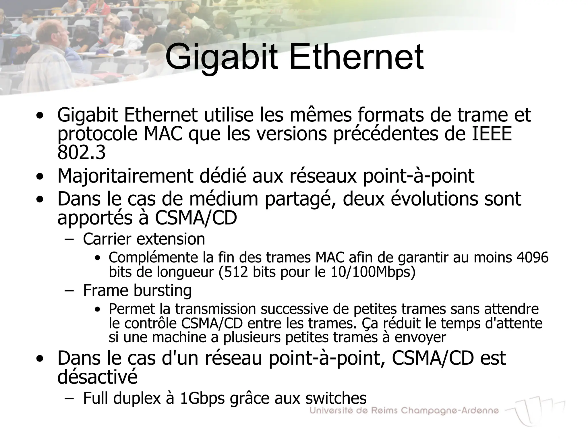 Gigabit Ethernet
• Gigabit Ethernet utilise les mêmes formats de trame et
protocole MAC que les versions précédentes de IEEE
802.3
• Majoritairement dédié aux réseaux point-à-point
• Dans le cas de médium partagé, deux évolutions sont
apportés à CSMA/CD
– Carrier extension
• Complémente la fin des trames MAC afin de garantir au moins 4096
bits de longueur (512 bits pour le 10/100Mbps)
– Frame bursting
• Permet la transmission successive de petites trames sans attendre
le contrôle CSMA/CD entre les trames. Ça réduit le temps d'attente
si une machine a plusieurs petites trames à envoyer
• Dans le cas d'un réseau point-à-point, CSMA/CD est
désactivé
– Full duplex à 1Gbps grâce aux switches
 