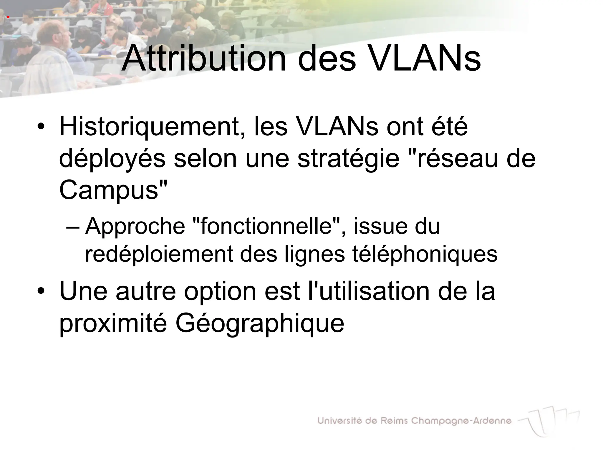 Attribution des VLANs
• Historiquement, les VLANs ont été
déployés selon une stratégie "réseau de
Campus"
– Approche "fonctionnelle", issue du
redéploiement des lignes téléphoniques
• Une autre option est l'utilisation de la
proximité Géographique
.
 
