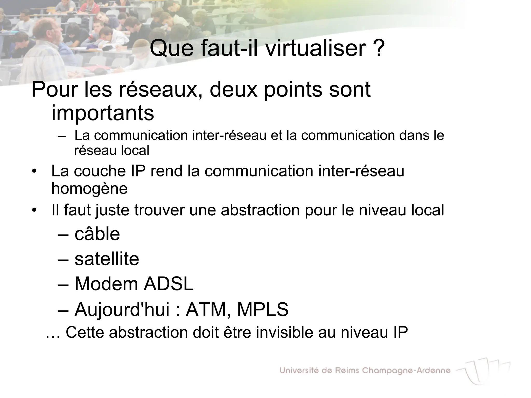 Que faut-il virtualiser ?
Pour les réseaux, deux points sont
importants
– La communication inter-réseau et la communication dans le
réseau local
• La couche IP rend la communication inter-réseau
homogène
• Il faut juste trouver une abstraction pour le niveau local
– câble
– satellite
– Modem ADSL
– Aujourd'hui : ATM, MPLS
… Cette abstraction doit être invisible au niveau IP
 