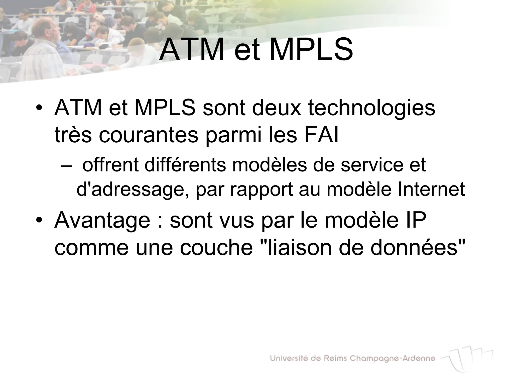 ATM et MPLS
• ATM et MPLS sont deux technologies
très courantes parmi les FAI
– offrent différents modèles de service et
d'adressage, par rapport au modèle Internet
• Avantage : sont vus par le modèle IP
comme une couche "liaison de données"
 
