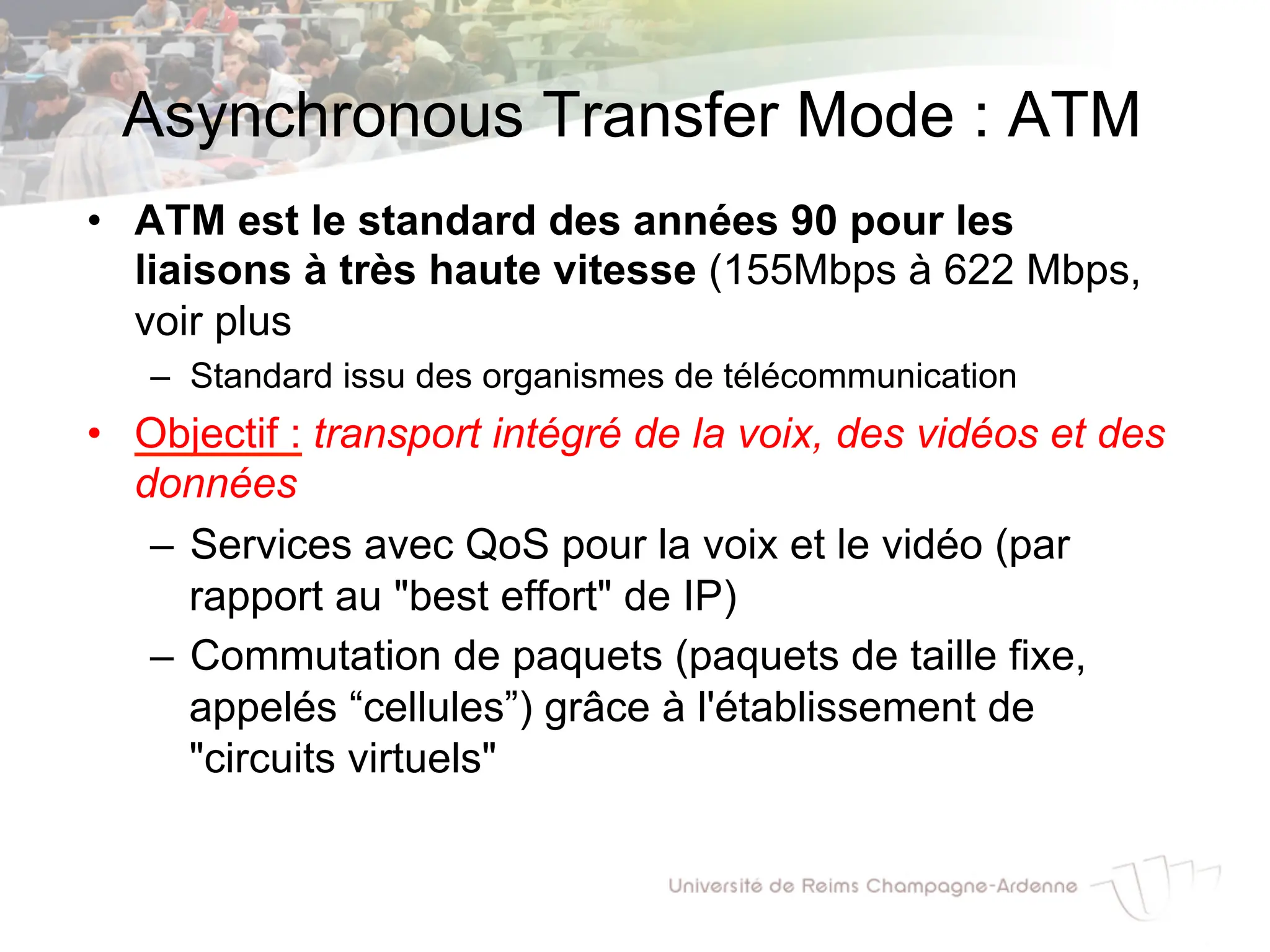 Asynchronous Transfer Mode : ATM
• ATM est le standard des années 90 pour les
liaisons à très haute vitesse (155Mbps à 622 Mbps,
voir plus
– Standard issu des organismes de télécommunication
• Objectif : transport intégré de la voix, des vidéos et des
données
– Services avec QoS pour la voix et le vidéo (par
rapport au "best effort" de IP)
– Commutation de paquets (paquets de taille fixe,
appelés “cellules”) grâce à l'établissement de
"circuits virtuels"
 