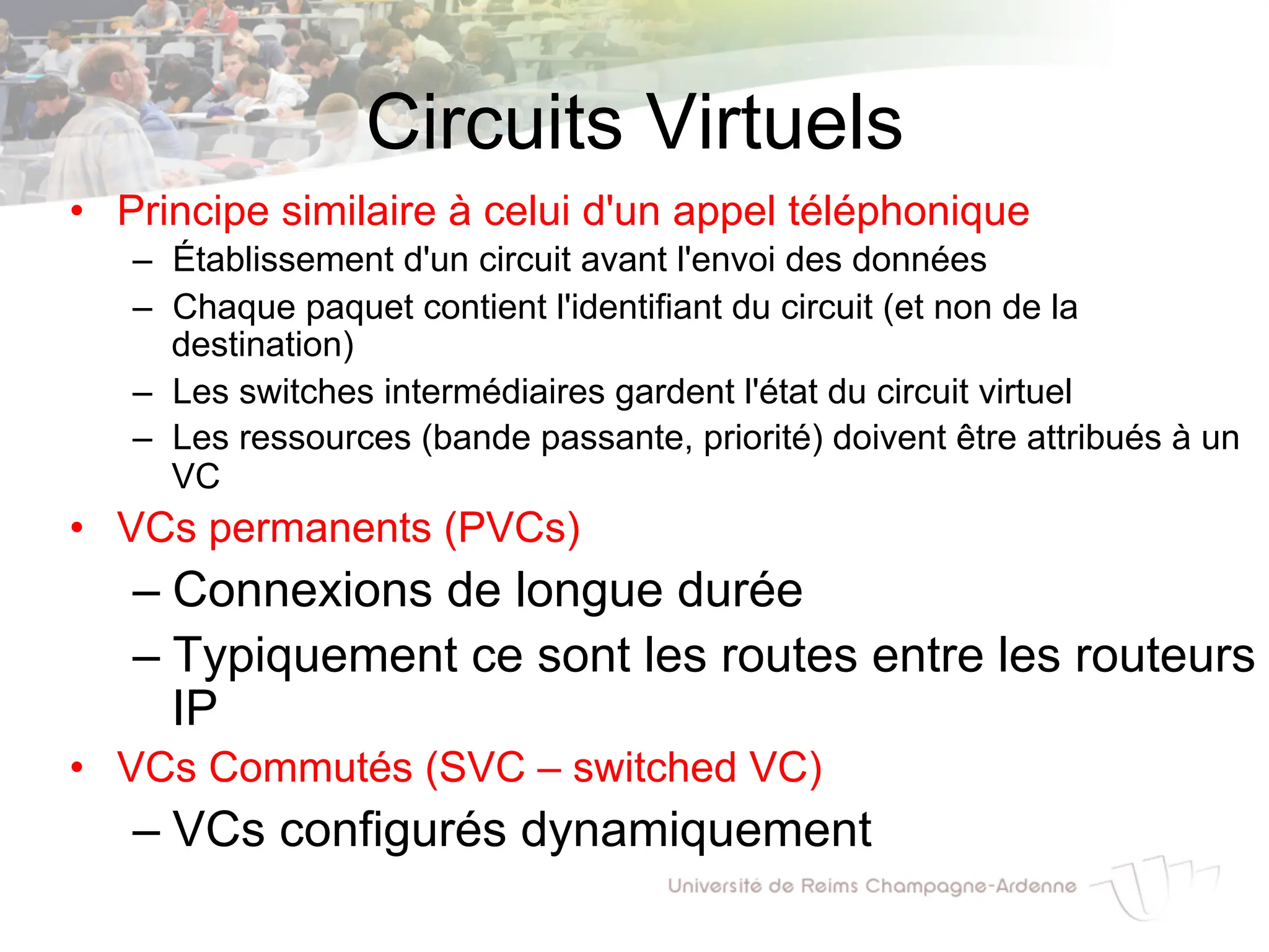 Circuits Virtuels
• Principe similaire à celui d'un appel téléphonique
– Établissement d'un circuit avant l'envoi des données
– Chaque paquet contient l'identifiant du circuit (et non de la
destination)
– Les switches intermédiaires gardent l'état du circuit virtuel
– Les ressources (bande passante, priorité) doivent être attribués à un
VC
• VCs permanents (PVCs)
– Connexions de longue durée
– Typiquement ce sont les routes entre les routeurs
IP
• VCs Commutés (SVC – switched VC)
– VCs configurés dynamiquement
 