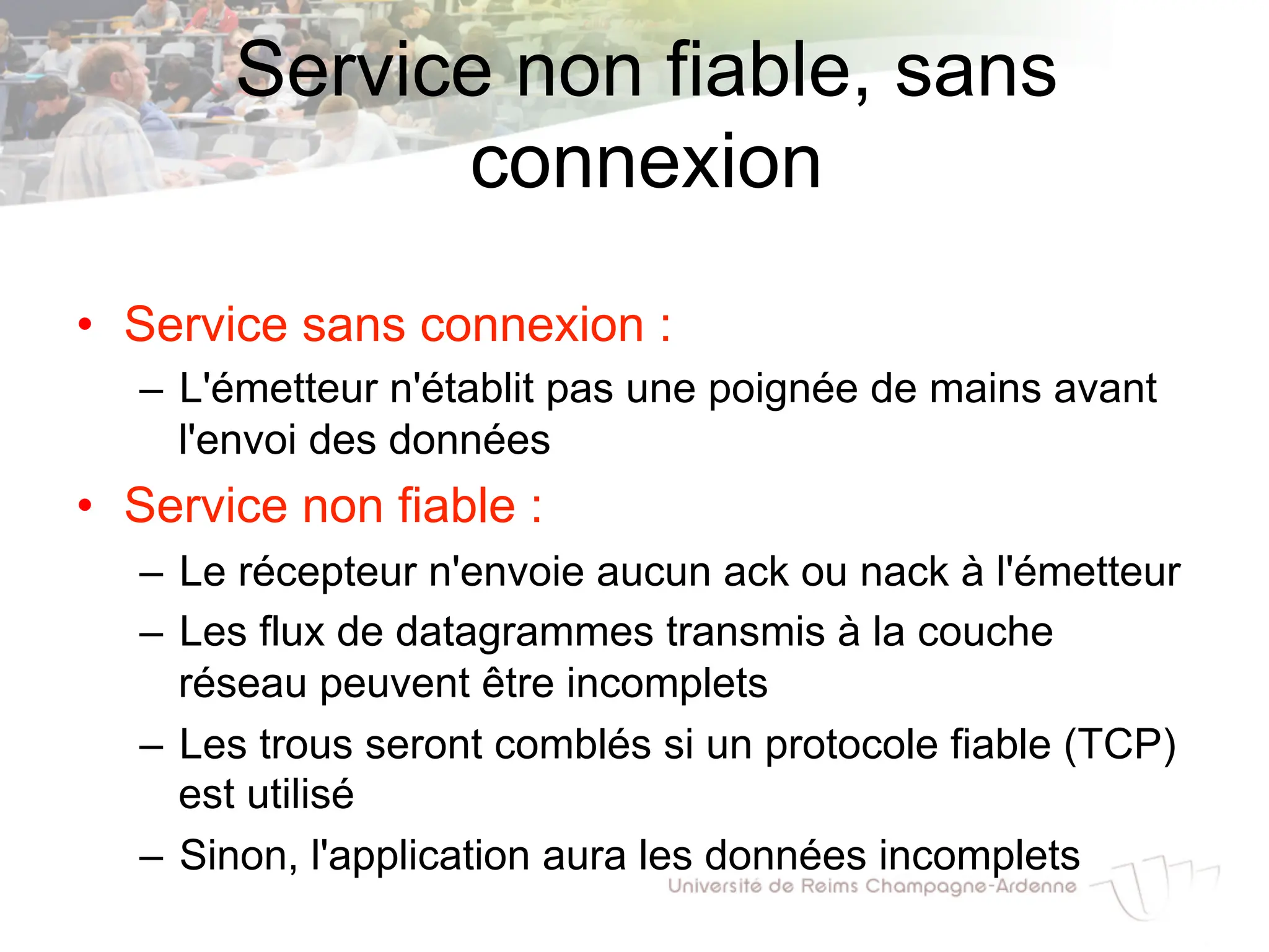 Service non fiable, sans
connexion
• Service sans connexion :
– L'émetteur n'établit pas une poignée de mains avant
l'envoi des données
• Service non fiable :
– Le récepteur n'envoie aucun ack ou nack à l'émetteur
– Les flux de datagrammes transmis à la couche
réseau peuvent être incomplets
– Les trous seront comblés si un protocole fiable (TCP)
est utilisé
– Sinon, l'application aura les données incomplets
 