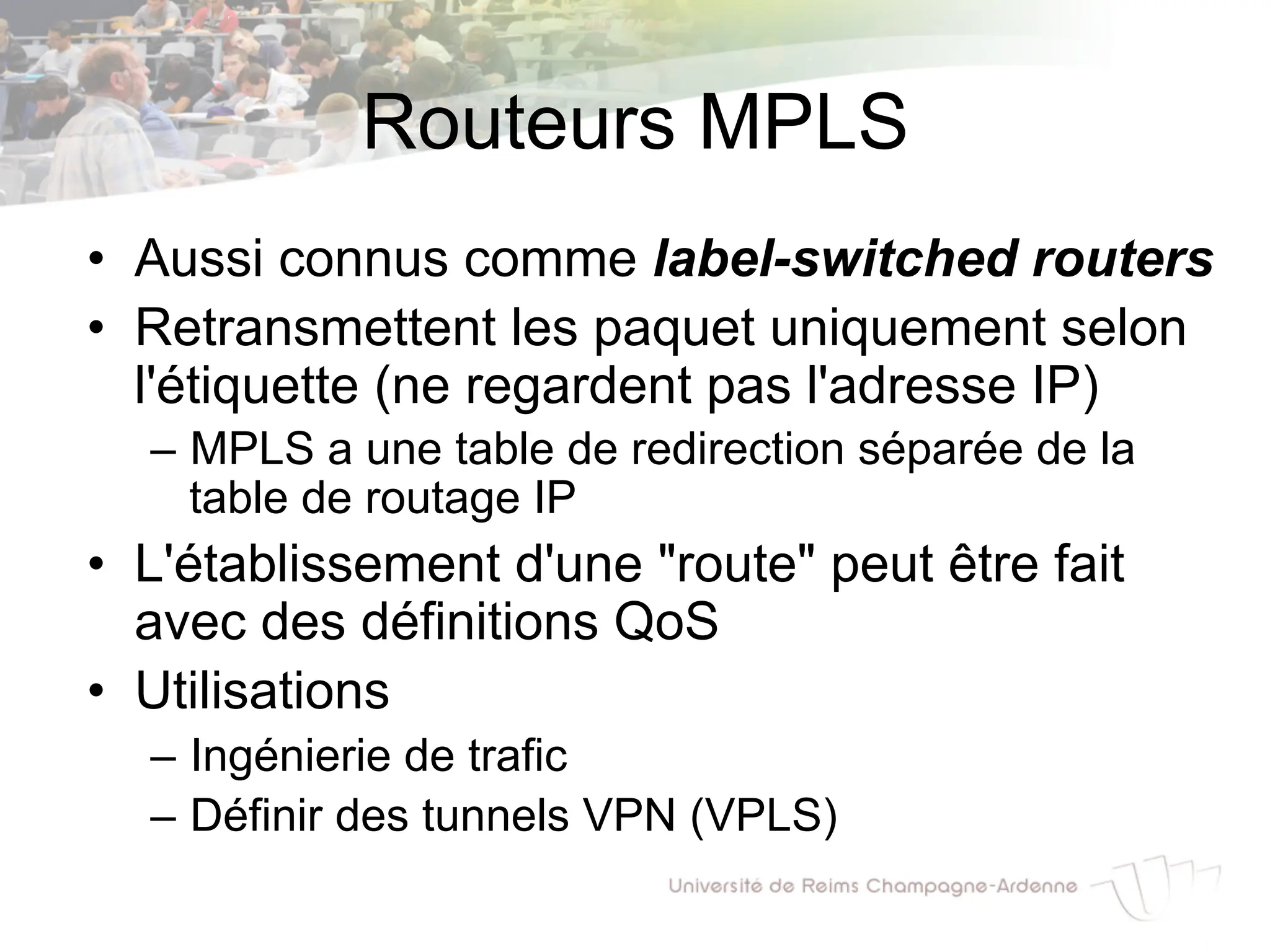 Routeurs MPLS
• Aussi connus comme label-switched routers
• Retransmettent les paquet uniquement selon
l'étiquette (ne regardent pas l'adresse IP)
– MPLS a une table de redirection séparée de la
table de routage IP
• L'établissement d'une "route" peut être fait
avec des définitions QoS
• Utilisations
– Ingénierie de trafic
– Définir des tunnels VPN (VPLS)
 