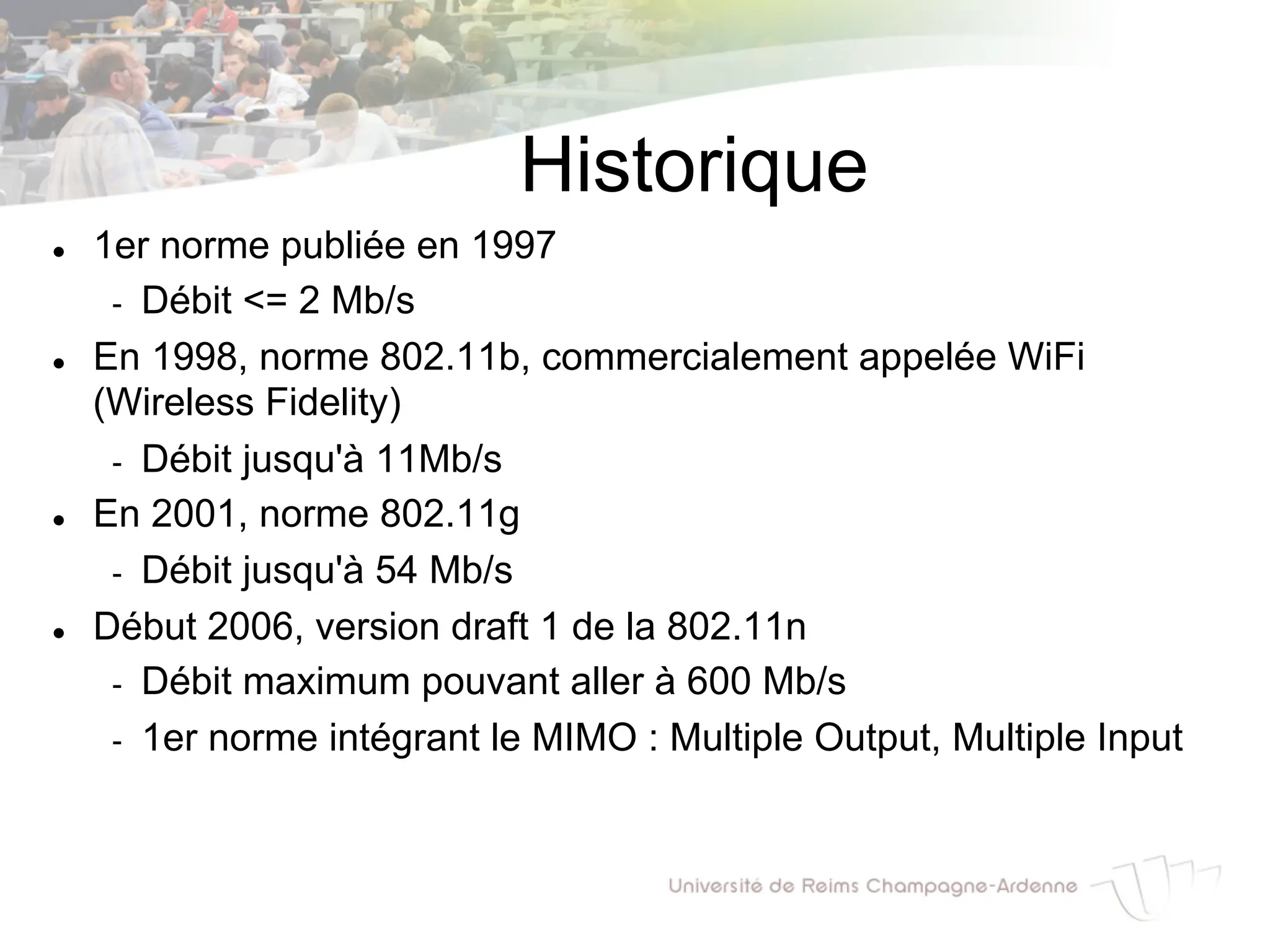 Historique
l 1er norme publiée en 1997
- Débit <= 2 Mb/s
l En 1998, norme 802.11b, commercialement appelée WiFi
(Wireless Fidelity)
- Débit jusqu'à 11Mb/s
l En 2001, norme 802.11g
- Débit jusqu'à 54 Mb/s
l Début 2006, version draft 1 de la 802.11n
- Débit maximum pouvant aller à 600 Mb/s
- 1er norme intégrant le MIMO : Multiple Output, Multiple Input
 