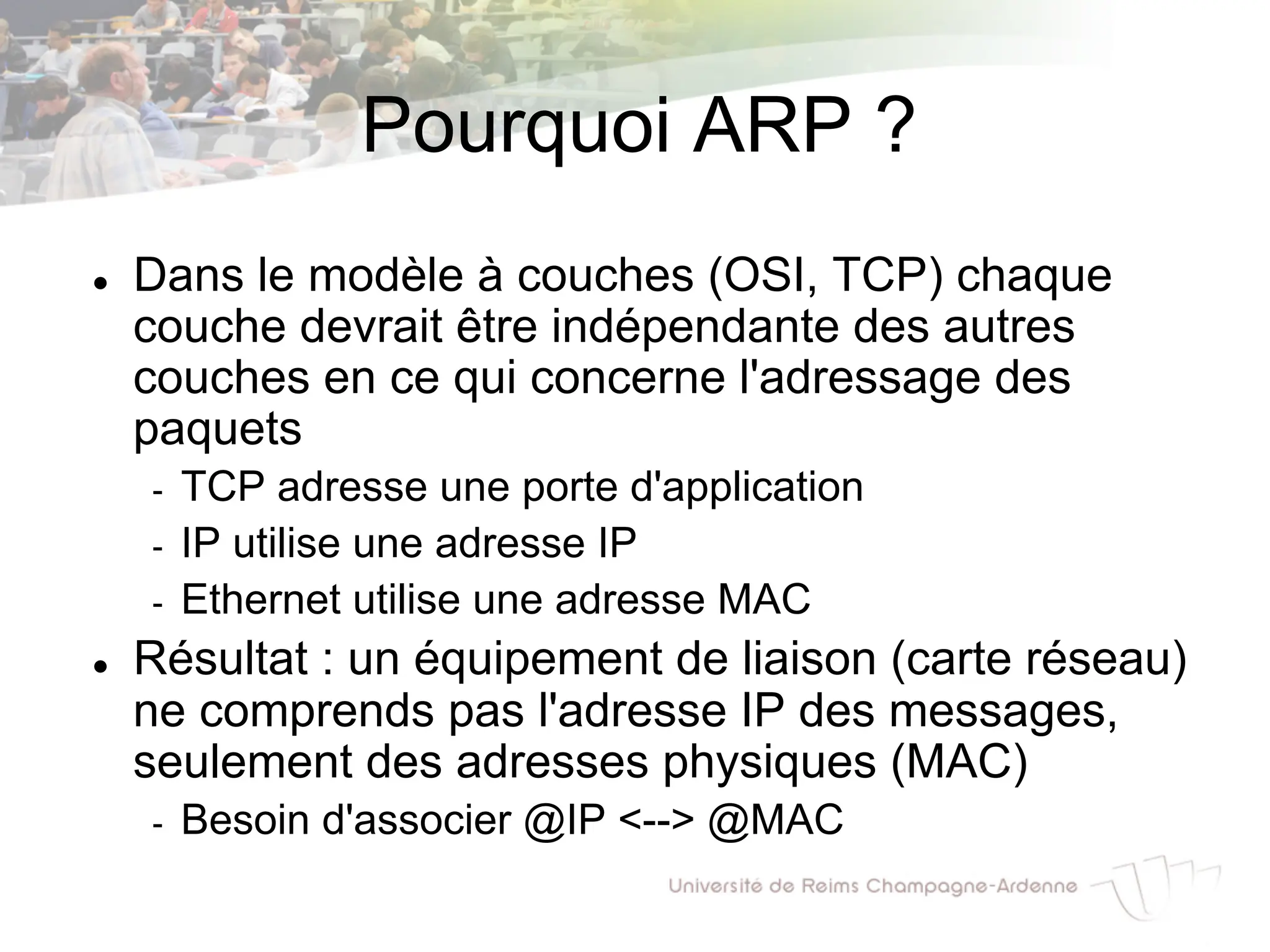 Pourquoi ARP ?
l Dans le modèle à couches (OSI, TCP) chaque
couche devrait être indépendante des autres
couches en ce qui concerne l'adressage des
paquets
- TCP adresse une porte d'application
- IP utilise une adresse IP
- Ethernet utilise une adresse MAC
l Résultat : un équipement de liaison (carte réseau)
ne comprends pas l'adresse IP des messages,
seulement des adresses physiques (MAC)
- Besoin d'associer @IP <--> @MAC
 