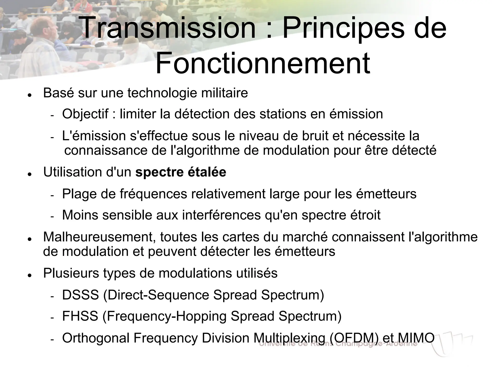 Transmission : Principes de
Fonctionnement
l Basé sur une technologie militaire
- Objectif : limiter la détection des stations en émission
- L'émission s'effectue sous le niveau de bruit et nécessite la
connaissance de l'algorithme de modulation pour être détecté
l Utilisation d'un spectre étalée
- Plage de fréquences relativement large pour les émetteurs
- Moins sensible aux interférences qu'en spectre étroit
l Malheureusement, toutes les cartes du marché connaissent l'algorithme
de modulation et peuvent détecter les émetteurs
l Plusieurs types de modulations utilisés
- DSSS (Direct-Sequence Spread Spectrum)
- FHSS (Frequency-Hopping Spread Spectrum)
- Orthogonal Frequency Division Multiplexing (OFDM) et MIMO
 