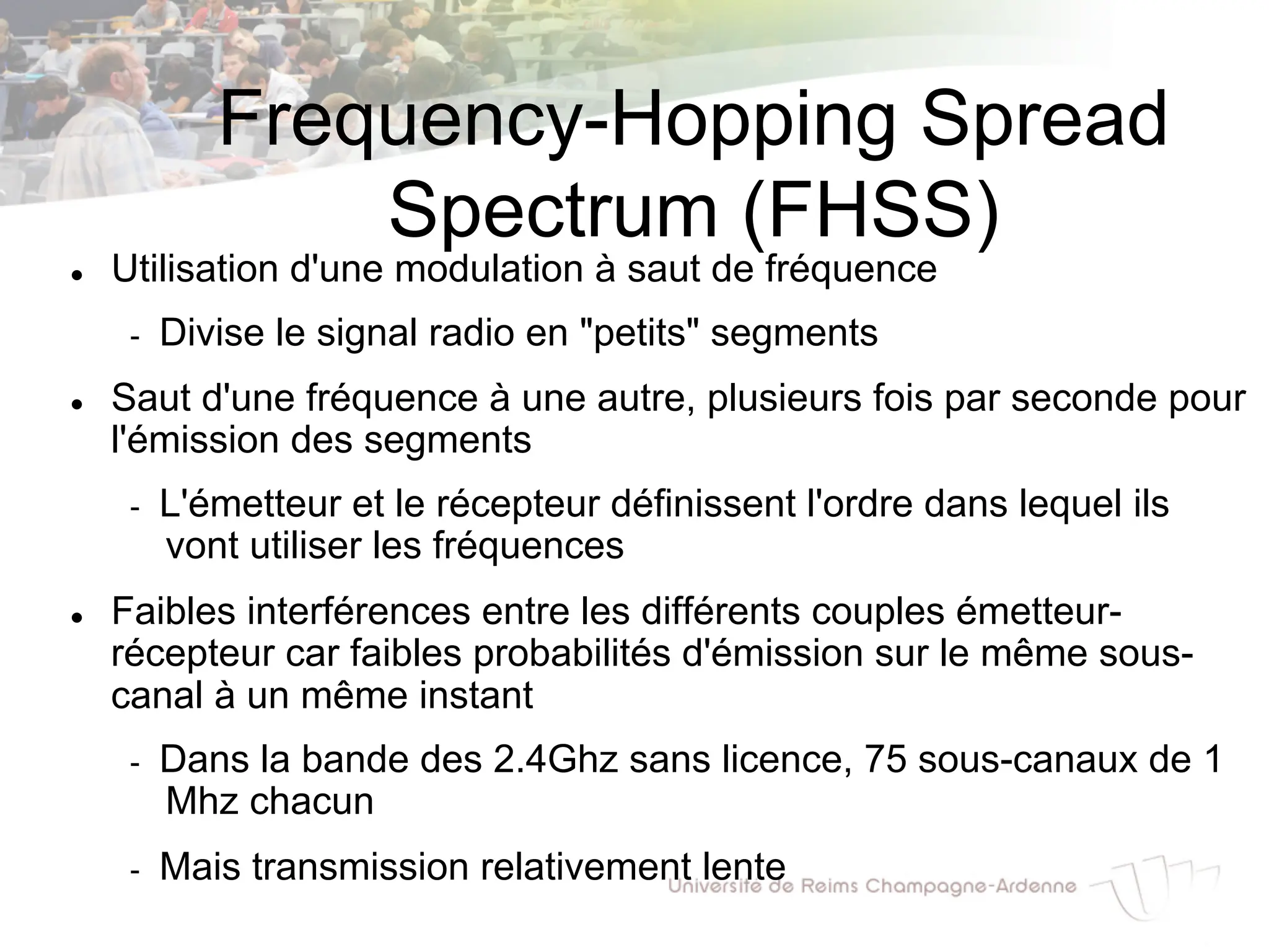 Frequency-Hopping Spread
Spectrum (FHSS)
l Utilisation d'une modulation à saut de fréquence
- Divise le signal radio en "petits" segments
l Saut d'une fréquence à une autre, plusieurs fois par seconde pour
l'émission des segments
- L'émetteur et le récepteur définissent l'ordre dans lequel ils
vont utiliser les fréquences
l Faibles interférences entre les différents couples émetteur-
récepteur car faibles probabilités d'émission sur le même sous-
canal à un même instant
- Dans la bande des 2.4Ghz sans licence, 75 sous-canaux de 1
Mhz chacun
- Mais transmission relativement lente
 