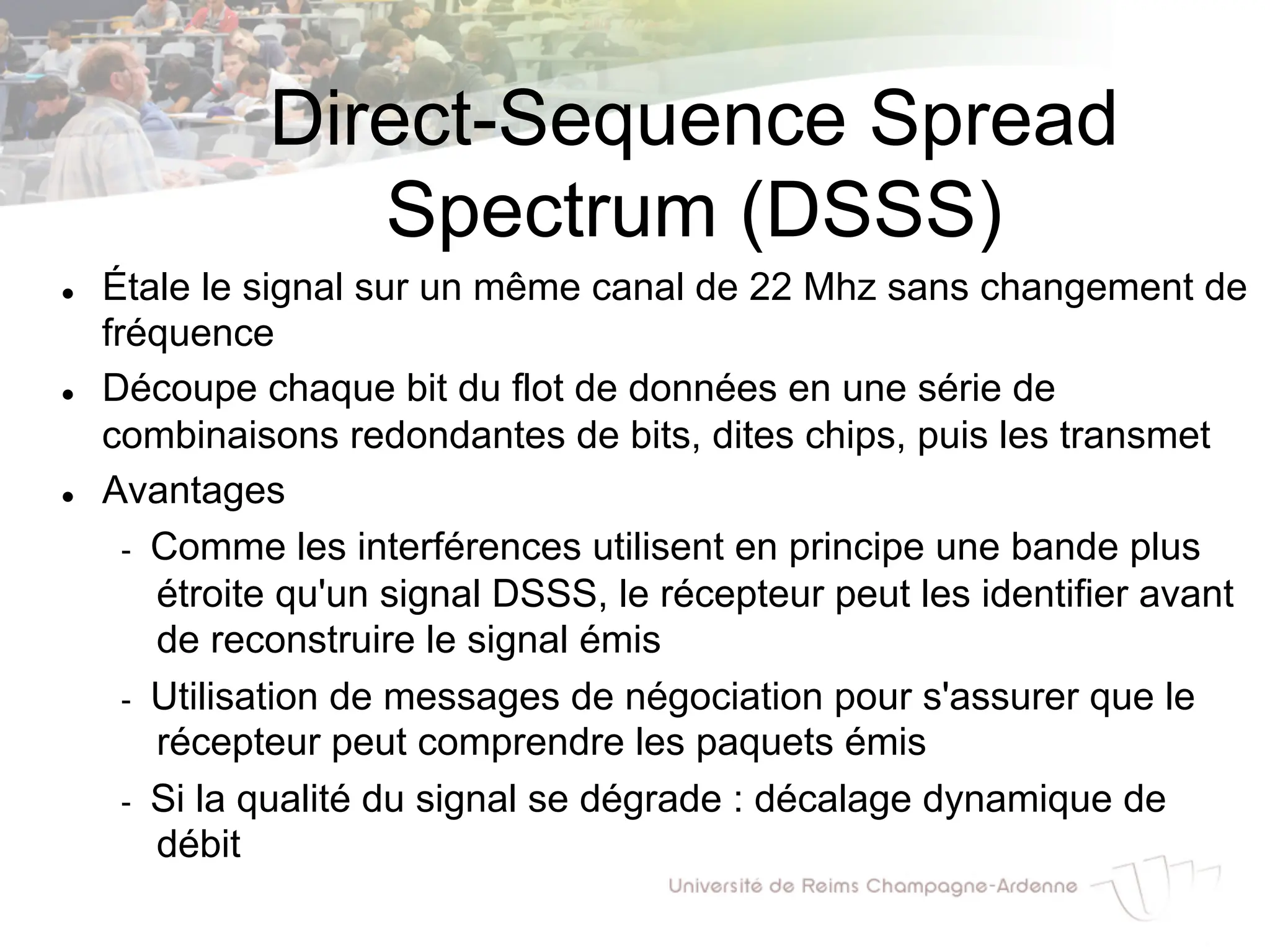 Direct-Sequence Spread
Spectrum (DSSS)
l Étale le signal sur un même canal de 22 Mhz sans changement de
fréquence
l Découpe chaque bit du flot de données en une série de
combinaisons redondantes de bits, dites chips, puis les transmet
l Avantages
- Comme les interférences utilisent en principe une bande plus
étroite qu'un signal DSSS, le récepteur peut les identifier avant
de reconstruire le signal émis
- Utilisation de messages de négociation pour s'assurer que le
récepteur peut comprendre les paquets émis
- Si la qualité du signal se dégrade : décalage dynamique de
débit
 